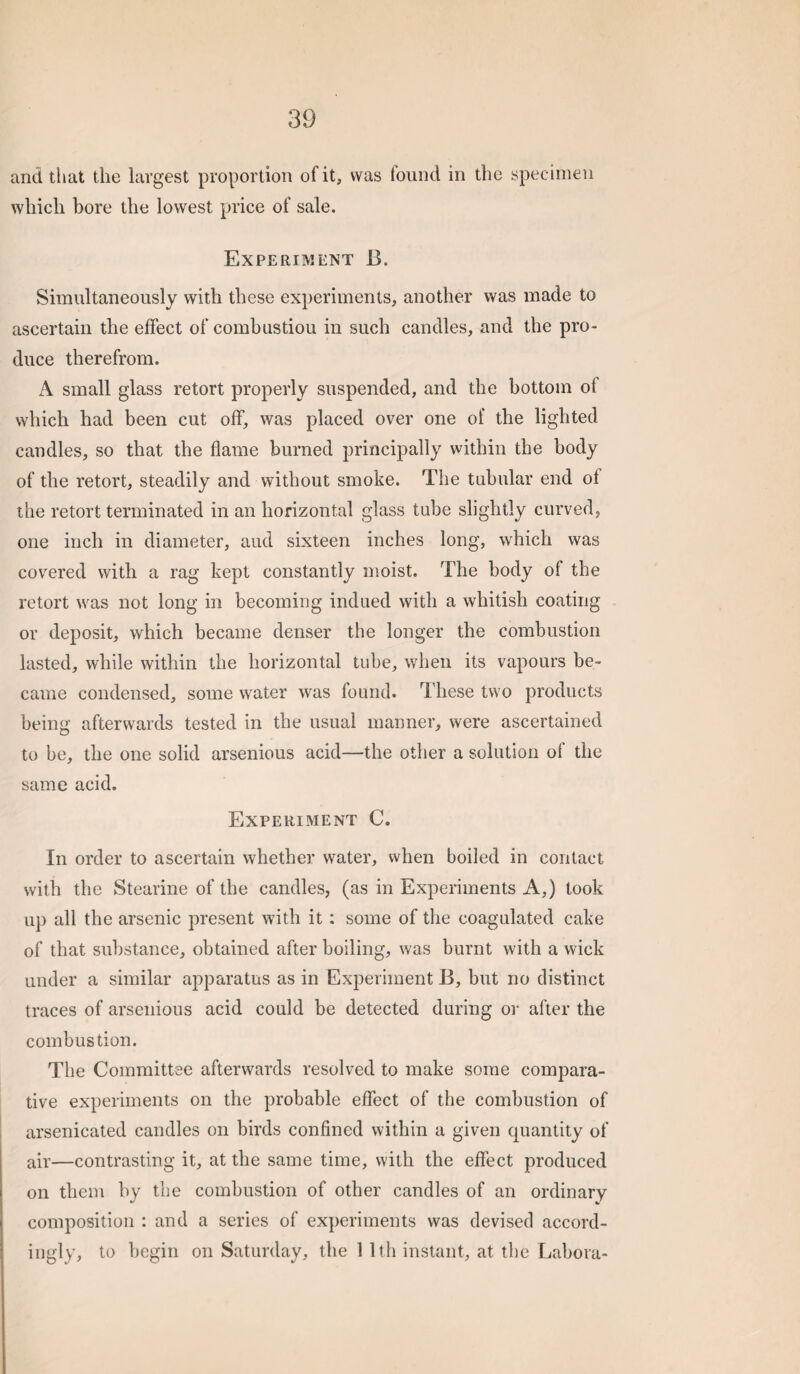 and that the largest proportion of it, was found in the specimen which bore the lowest price of sale. Experiment 13. Simultaneously with these experiments, another was made to ascertain the effect of combustion in such candles, and the pro¬ duce therefrom. A small glass retort properly suspended, and the bottom of which had been cut off, was placed over one of the lighted candles, so that the flame burned principally within the body of the retort, steadily and without smoke. The tubular end of the retort terminated in an horizontal glass tube slightly curved, one inch in diameter, and sixteen inches long, which was covered with a rag kept constantly moist. The body of the retort was not long in becoming indued with a whitish coating or deposit, which became denser the longer the combustion lasted, while within the horizontal tube, when its vapours be¬ came condensed, some water was found. These two products being afterwards tested in the usual manner, were ascertained to he, the one solid arsenious acid—the other a solution of the same acid. Experiment C. In order to ascertain whether water, when boiled in contact with the Stearine of the candles, (as in Experiments A,) took up all the arsenic present with it: some of the coagulated cake of that substance, obtained after boiling, was burnt with a wick under a similar apparatus as in Experiment B, but no distinct traces of arsenious acid could be detected during oi' after the combustion. The Committee afterwards resolved to make some compara¬ tive experiments on the probable effect of the combustion of arsenicated candles on birds confined within a given quantity of air—contrasting it, at the same time, with the effect produced on them by the combustion of other candles of an ordinary composition : and a series of experiments was devised accord¬ ingly, to begin on Saturday, the 1 Itli instant, at the Labora-