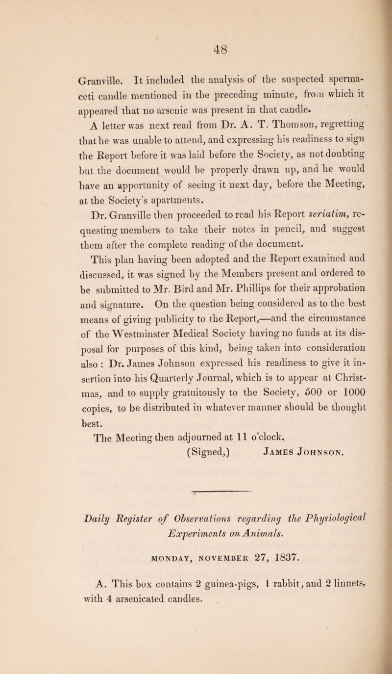 Granville. It included the analysis of the suspected sperma¬ ceti candle mentioned in tbe preceding minute, from which it appeared that no arsenic was present in that candle. A letter was next read from Dr. A. T- Thomson, regretting that he was unable to attend, and expressing his readiness to sign the Report before it was laid before the Society, as not doubting hut the document would he properly drawn up, and he would have an apportunity of seeing it next day, before the Meeting, at the Society’s apartments. Dr. Granville then proceeded to read his Report seriatim, re¬ questing members to take their notes in pencil, and suggest them after the complete reading of the document. This plan having been adopted and the Report examined and discussed, it was signed by the Members present and ordered to be submitted to Mr. Bird and Mr. Phillips for their approbation and signature. On the question being considered as to the best means of giving publicity to (he Report,—and the circumstance of the Westminster Medical Society having no funds at its dis¬ posal for purposes of this kind, being taken into consideration also : Dr. James Johnson expressed his readiness to give it in¬ sertion into his Quarterly Journal, which is to appear at Christ¬ mas, and to supply gratuitously to the Society, 500 or 1000 copies, to be distributed in whatever manner should be thought best. The Meeting then adjourned at 11 o’clock, (Signed,) James Johnson. Daily Register of Observations regarding the Physiological Experiments on Animals. MONDAY, NOVEMBER 27, 1837. A. This box contains 2 guinea-pigs, 1 rabbit, and 2 linnets, with 4 arsenicated candles.