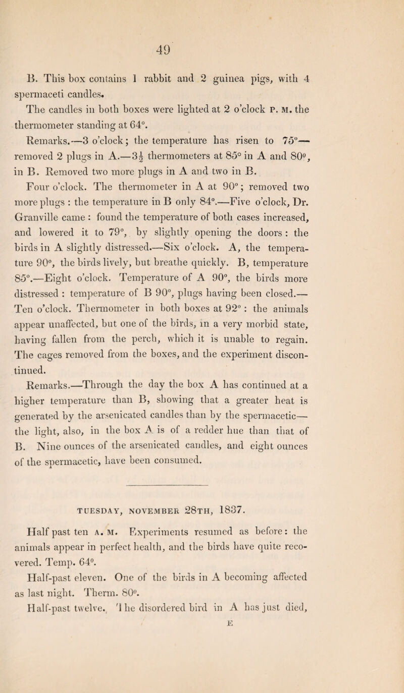 B. This box contains 1 rabbit and 2 guinea pigs, with 4 spermaceti candles. The candles in both boxes were lighted at 2 o’clock P. M. the thermometer standing at 64°. Remarks.—3 o’clock; the temperature has risen to 75°— removed 2 plugs in A.—3^ thermometers at 85° in A and 80<^, in B. Removed two more plugs in A and two in B. Four o’clock. The thermometer in A at 90°; removed two more plugs : the temperature in B only 84°.—Five o’clock. Dr. Granville came : found the temperature of both cases increased, and lowered it to 79°, by slightly opening the doors : the birds in A slightly distressed.—Six o’clock. A, the tempera¬ ture 90°, the birds lively, but breathe cpaickly. B, temperature 85°.—Eight o’clock. Temperature of A 90°, the birds more distressed : temperature of B 90°, plugs having been closed.— Ten o’clock. Thermometer in both boxes at 92°: the animals appear unaffected, but one of the birds, in a very morbid state, having fallen from the perch, which it is unable to regain. The cages removed from the boxes, and the experiment discon¬ tinued. Remarks.—Through the day the box A has continued at a higher temperature than B, showing that a greater heat is generated by the arsenicated candles than by the spermacetic— the light, also, in the box A is of a redder hue than tiiat of B. Nine ounces of the arsenicated candles, and eight ounces of the spermacetic, have been consumed. TUESDAY, NOVEMBER 28tH, 1837. Half past ten a. m. Fixperiments resumed as before: the animals appear in perfect health, and the birds have quite reco¬ vered. Temp. 64®. Half-past eleven. One of the birds in A becoming affected as last night. Therm. 80®. Half-past twelve., 4 he disordered bird in A has just died. E