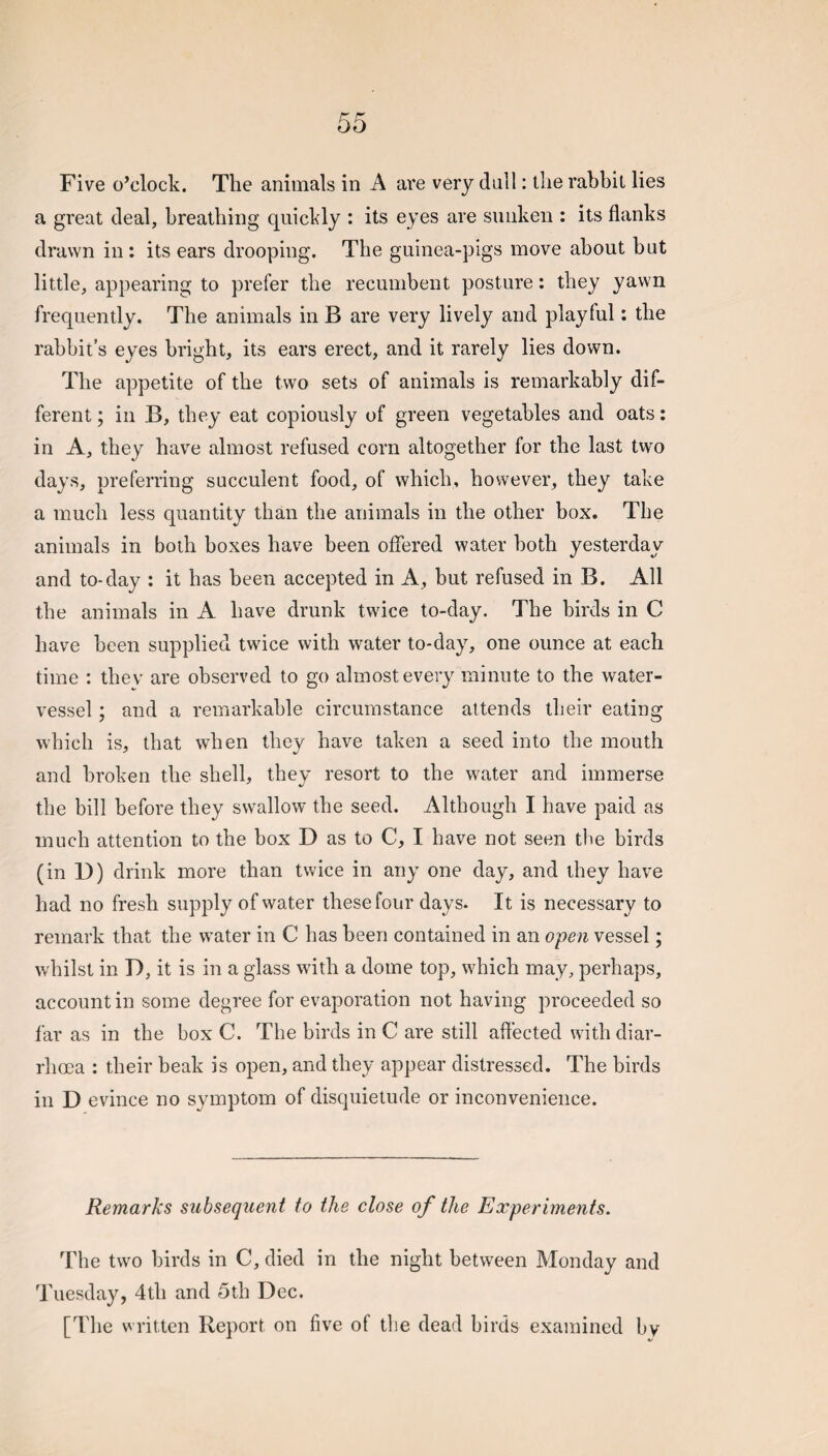 Five o’clock. The animals in A are very dall: the rabbit lies a great deal, breathing quickly : its eyes are sunken : its flanks drawn in: its ears drooping. The guinea-pigs move about bnt little, appearing to prefer the recumbent posture: they yawn frequently. The animals in B are very lively and playful: the rabbit’s eyes bright, its ears erect, and it rarely lies down. The appetite of the two sets of animals is remarkably dif¬ ferent; in B, they eat copiously of green vegetables and oats: in A, they have almost refused corn altogether for the last two days, preferring succulent food, of which, however, they take a much less quantity than the animals in the other box. The animals in both boxes have been offered water both yesterday and to-day : it has been accepted in A, but refused in B. All the animals in A have drunk twice to-day. The birds in C have been supplied twice with water to-day, one ounce at each time : thev are observed to go almost every minute to the water- vessel ; and a remarkable circumstance attends their eating which is, that when they have taken a seed into the mouth and broken the shell, they resort to the water and immerse the bill before they swallow the seed. Although I have paid as much attention to the box D as to C, I have not seen the birds (in D) drink more than twice in any one day, and they have had no fresh supply of water these four days. It is necessary to remark that the water in C has been contained in an open vessel; w'hilst in D, it is in a glass with a dome top, which may, perhaps, account in some degree for evaporation not having proceeded so far as in the box C. The birds in C are still affected with diar¬ rhoea : their beak is open, and they appear distressed. The birds in D evince no symptom of disquietude or inconvenience. Remarks subsequent to the close of the Experiments. The two birds in C, died in the night between Monday and Tuesday, 4th and 5th Dec. [The written Report on five of the dead birds examined by