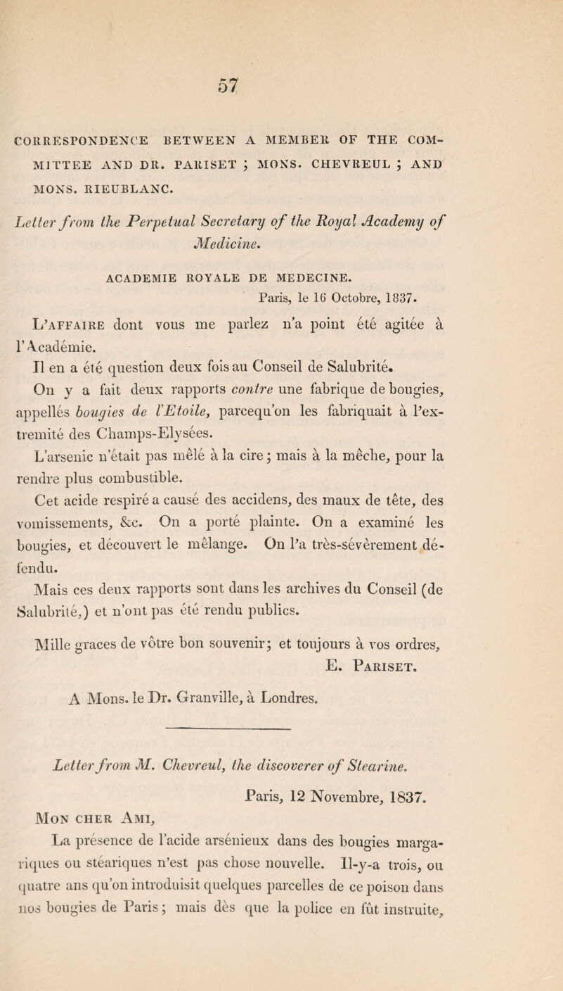 CORRESPONDENCE BETWEEN A MEMBER OF THE COM¬ MITTEE AND DR. PARISET ; MONS. CHEVREUL ; AND MONS. RIEUBLANC. Letter from the Perpetual Secretary of the Royal Academy of Medicine. ACADEMIE ROYALE DE MEDECINE. Paris, le 16 Octobre, 1837. L’affaire dont vous me parlez n’a point ete agitee a r \cademie. II en a ete question deux foisau Conseil de Salubrite. On y a fait deux rapports contre une fabrique de bougies, appelles bougies de rEfoile, parcequ’on les fabriquait a Pex- tremite des Champs-Elysees. L’arsenic n’etait pas mele a la cire; mais a la meche, pour la rendre plus combustible. Get acide respire a cause des accidens, des maux de tete, des vomissements, &c. On a porte plainte. On a examine les bougies, et decouvert le melange. On Pa tres-severement de¬ fen du. Mais ces deux rapports sont dans les archives du Conseil (de Salubrite,) et n’ont pas ete rendu publics. Mille graces de votre bon souvenir; et toujours a vos ordres, E. Pariset, A Monso le Dr. Granville, a Londres. Letter from M. Chevreul, the discoverer of Stearine. Paris, 12 Novembre, 1837. Mon CHER Ami, La presence de Pacide arsenieux dans des bougies marga- riques ou steariques n’est pas chose nouvelle. 11-y-a trois, on (piatre ans qu’on introduisit quelques parcelles de ce poison dans nos bougies de Paris; mais des que la police en fut instruite.