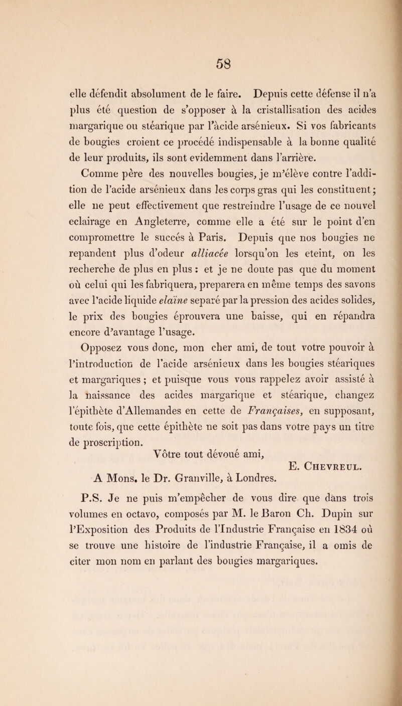 elle defendit absolument de le faire. Depuis cette defense il n a plus ete question de s’opposer k la cristallisalion des acides inargarique ou stearique par Tacide arsenieux. Si vos fabricants de bougies croient ce procede indispensable a la bonne qualite de leur produits, ils sent evidemment dans larriere. Comrae pere des nouvelles bougies, je m’eleve centre I’addi- tion de I’acide arsenieux dans les corps gras qui les constituent; elle lie peut effectivement que restreindre I’usage de ce nouvel eclairage en Angleterre, comrae elle a ete sur le point d en compromettre le succes a Paris. Depuis que nos bougies ne repandent plus d’odeur alliacee lorsqu’on les eteint, on les recherche de plus en plus: et je ne doute pas que du moment ofi celui qui les fabriquera, prepareraen meme temps des savons avec I’acide liquide elaine separe par la pression des acides solides, le prix des bougies eprouvera une baisse, qui en repandra encore d^avantage I’usage. Opposez vous done, mon cher ami, de tout votre pouvoir a Pin trod uction de Tacide arsenieux dans les bougies steariques et margariques ; et puisque vous vous rappel ez avoir assiste a la naissance des acides inargarique et stearique, changez lepitb^te d’Allemandes en cette de Frangaises, en supposant, toute fois, que cette epitb^te ne soit pas dans votre pays un titre de proscription. Votre tout devoue ami, E. Chevreul. A Mons, le Dr. Granville, a Londres. P.S. Je ne puis m’empeeber de vous dire que dans trois volumes en octavo, composes par M. le Baron Ch. Dupin sur I’Exposition des Produits de I’lndustrie Fran^aise en 1834 ou se trouve une bistoire de I’industrie Fran^aise, il a omis de citer mon nom en parlant des bougies margariques.