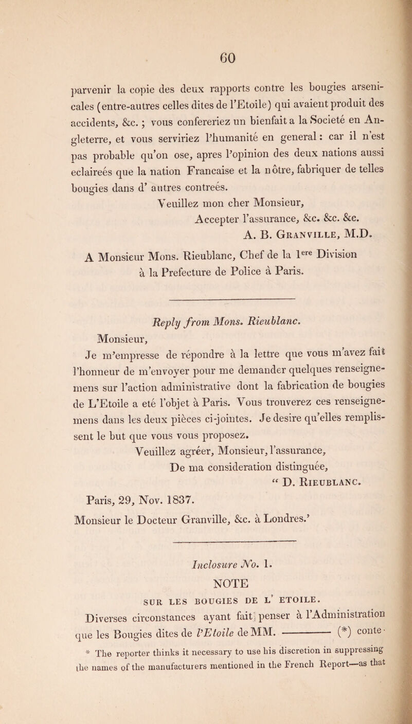 GO parveniv la copie des deux rapports contve les bougies arseni- cales (entre-autres celles dites de I’Etoile) qui avaieiit produit des accidents, &c.; vous confereriez un bienfait a la Societe en An- gleterre, et vous serviriez Pliumanite en general: car il n est pas probable qu^on ose, apres Popinion des deux nations aussi eclairees que la nation Francaise et la notre, fabriquer de telles bougies dans d’ a litres contrees. Veuillez mon cher Monsieur, Accepter Passurance, &c. &c. &e. A. B. Granville, M.D. A Monsieur Mons. Rieublanc, Chef de la Division a la Prefecture de Police a Paris. Reply from Monso Rieublanc. Monsieur, Je m^empresse de repondre a la lettre que vous mavez fait I’honneur de in envoyer pour me demander quelques renseigne- mens sur Paction administrative dont la fabrication de bougies de L’Etoile a ete Pobjet a Paris. Vous trouverez ces renseigne- mens dans les deux pieces ci-jointes. Je desire qu’elles remplis- sent le but que vous vous proposez. Veuillez agreer. Monsieur, Passurance, De ma consideration distinguee, “ D. Rieublanc. Paris, 29, Nov. 1837. Monsieur le Docteur Granville, &c. a Londres.^ Inclosure Ab. 1. NOTE SUR LES BOUGIES DE l’ ETOILE. Diverses circonstances ayant faitl penser a PAdministration que les Bougies dites de I’Etoile deMM. -- (*) conte * The reporter thinks it necessary to use his discretion in suppressing the names of the manufacturers mentioned in the French Report—as that