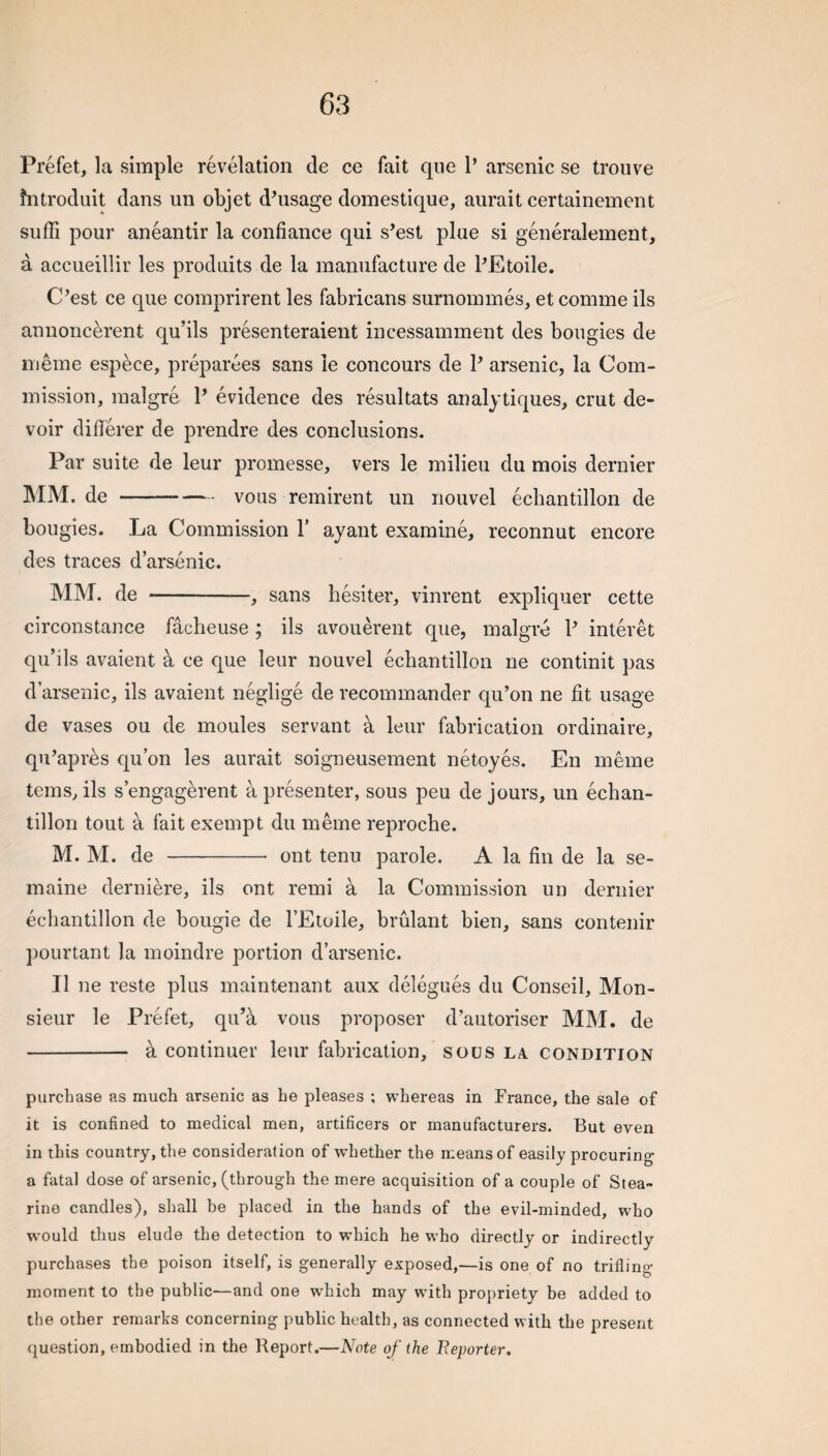 Prefet, la simple revelation cle ce fait qiie 1’ arsenic se trouve fntrocluit dans un objet d’usage domestique, aurait certainement suffi pour aneantir la confiance qui s’est plue si generalement, a acciieillir les produits de la manufacture de PEtoile. C’est ce que comprirent les fabricans surnommes, et comme ils annoncerent qu’ils presenteraient incessamment des bougies de meme espece, preparees sans ie concours de P arsenic, la Com¬ mission, malgre P evidence des resultats analytiques, crut de¬ voir differer de prendre des conclusions. Par suite de leur promesse, vers le milieu du mois dernier mm. de - -vous remirent un nouvel echantillon de bougies. La Commission P ayant examine, reconnut encore des traces d arsenic. mm. de - -, sans hesiter, vinrent expliquer cette circonstance facheuse; ils avouerent que, malgre P interet qu’ils avaient a ce que leur nouvel echantillon ne continit pas d’arsenic, ils avaient neglige de recommander qu’on ne fit usage de vases ou de moules servant a leur fabrication ordinaire, qu’apres qu’on les aurait soigneusement netoyes. En meme terns, ils s’engagerent a presenter, sous peu de jours, un echan¬ tillon tout a fait exempt du meme reproche. M. M. de - ont tenu parole. A la fin de la se- maine derniere, ils ont remi a la Commission un dernier echantillon de bougie de PEtoile, brulant bien, sans contenir pourtant la moindre portion d’arsenic. II ne reste plus maintenant aux delegues du Conseil, Mon¬ sieur le Prefet, qu’a vous proposer d’autoriser MM. de - a continuer leur fabrication, sous la condition purchase as much arsenic as he pleases ; whereas in France, the sale of it is confined to medical men, artificers or manufacturers. But even in this country, the consideration of whether the means of easily procuring a fatal dose of arsenic, (through the mere acquisition of a couple of Stea- rino candles), shall be placed in the hands of the evil-minded, w^ho would thus elude the detection to which he who directly or indirectly purchases the poison itself, is generally exposed,—is one of no trifling moment to the public—and one w^hich may with propriety be added to the other remarks concerning public health, as connected with the present question, embodied in the Report.—Note of the Beporter,