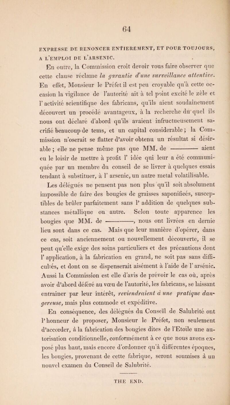 EXPRESSE DE RENONCER ENtlEREMENT, ET POUR TOUJOURS, A l’eMPLOI DE l’aRSENIC. En outre, la Commission croit devoir vous faire observer que cette clause reclame la garantie d'une surveillance attentive. En effet, Monsieur le Prefet il est peu croyable qu’a cette oc¬ casion la vigilance de Tautorite ait a tel point excite le zh\e et r activite scientifique des fabricans, qu’ils aient soudainement decouvert un precede avantageux, ala recherche du quel ils nous ont declare d abord qu’ils avaient infructueusement sa- crifie beaucoup de terns, et un capital considerable; la Com¬ mission n’oserait se flatter d^avoir obtenu un resultat si desir¬ able ; elle ne pense meme pas que MM. de - aient eu le loisir de mettre a profit F idee qui leur a ete communi- quee par un membre du conseil de se livrer a quelques essais tendant a substituer, a V arsenic, un autre metal volatilisable. Les delegues ne pensent pas non plus 'qu’il soit absolument impossible de faire des bougies de graisses saponifiees, suscep- tibles de bruler parfaitement sans P addition de quelques sub¬ stances metallique ou autre. Selon toute apparence les bougies que MM. de-, nous ont livrees en dernie lieu sont dans ce cas. Mais que leur maniere d’operer, dans ce cas, soit anciennement ou nouvellement decouverte, il se pent qu’elle exige des soins particuliers et des precautions dont F application, a la fabrication en grand, ne soit pas sans diffi- cuhes, et dont on se dispenserait aisement a Faide de F arsenic. Aussi la Commission est elle d’avis de prevoir le cas oh, apres avoir d’abord defere au voeu de Fautorite, les fabricans, se laissant entrainer par leur interet, reviendraient d une pratique dan-- gereuse, mais plus commode et expeditive. En consequence, des delegues du Conseil de Salubrite ont Phonneur de proposer. Monsieur le Prefet, non seulement d’accorder, a la fabrication des bougies dites de FEtoile une au- torisation conditionnelle, conformement a ce que nous avons ex¬ pose plus haut, mais encore d’ordonner qu’a diflerentes epoques, les bougies, provenant de cette fabrique, seront soumises a un nouvel examen du Conseil de Salubrite. THE END.
