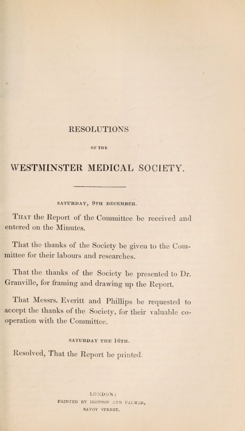 RESOLUTIONS OF THE WESTMINSTER MEDICAL SOCIETY. SATURDAY_, 9tH DECEMBER. Ttiat the Report of the Committee be received and entered on the Minutes. That the thanks of the Society be given to the Com¬ mittee for their labours and researches. That the thanks of the Society be presented to Dr. Granville, for framing and drawing up the Report. That Messrs. Everitt and Phillips be requested to accept the thanks of the Society, for their valuable co¬ operation with the Committee. SATURDAY THE 16tH. Resolved, That the Report be printed. LONDON: PllINTED BY IBOTSON AXD FAI.MBR, SAVOY STREET.