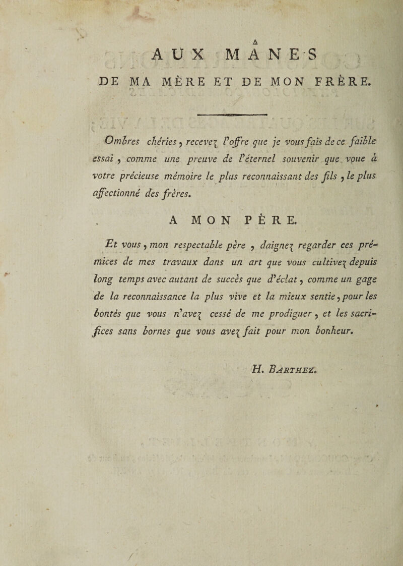AUX MANES ■ . i + Jt*. . i ‘ S y, S DE MA MÈRE ET DE MON FRÈRE. f*\ «•vf f*, *-r - ^ ?. • *•'» i - *&gt;.«**•• —• 'y* Ombres chéries ? recere^ V offre que je vous fais de ce faible essai ? comme une preuve de Véternel souvenir que voue à votre précieuse mémoire le plus reconnaissant des fils , le plus affectionné des frères. A MON PÈRE. Et vous, mon respectable père 7 daigne{ regarder ces pré-* mices de mes travaux dans un art que vous cultivei depuis long temps avec autant de succès que d'éclat, comme un gage de la reconnaissance la plus vive et la mieux sentie ? pour les bontés que vous n'avei cessé de me prodiguer ? et les sacri¬ fices sans bornes que vous ave{ fait pour mon bonheur. H. Barthez.
