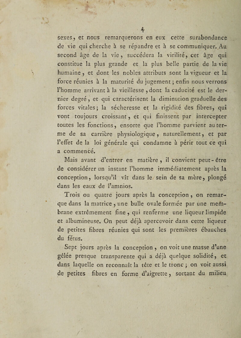 de vie qui cherche à se répandre et à se communiquer. Au second âge de la vie, succédera la virilité, cet âge qui constitue la plus grande et la plus belle partie de la vie humaine, et dont les nobles attributs sont la vigueur et la force réunies à la maturité du jugement ; enfin nous verrons l’homme arrivant à la vieillesse , dont la caducité est le der¬ nier degré, et qui caractérisent la diminution graduelle des forces vitales; la sécheresse et la rigidité des fibres, qui T vont toujours croissant, et qui finissent par intercepter toutes les fonctions, ensorte que l’homme parvient au ter¬ me de sa carrière physiologique, naturellement, et par l’effet de la loi générale qui condamne à périr tout ce qui a commencé. Mais avant d’entrer en matière, il convient peut-être de considérer un instant l’homme immédiatement après la conception, lorsqu’il vît dans le sein de sa mère, plongé dans les eaux de l’amnios. Trois ou quatre jours après la conception, on remar¬ que dans la matrice , une bulle ovale formée par une mem¬ brane extrêmement fine, qui renferme une liqueur limpide et albumineuse. On peut déjà apercevoir dans cette liqueur de petites fibres réunies qui sont les premières ébauches du fétus. Sept jours après la conception , on voit une masse d’une gêlée presque transparence qui a déjà quelque solidité, et dans laquelle on reconnaît la tête et le tronc ; on voit aussi de petites fibres en forme d’aigrette, sortant du milieu