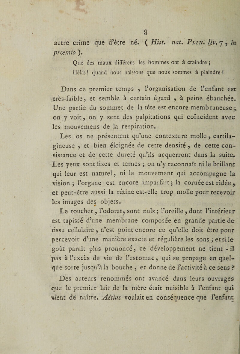 prçemio ). Que des maux differens les hommes ont à craindre ; Hélas ! quand nous naissons que nous sommes à plaindre ! Dans ce premier temps , l’organisation de l’enfant est très-faible, et semble à certain égard , à peine ébauchée. Une partie du sommet de la tête est encore membraneuse ; on y voit, on y sent des palpitations qui coïncident avec les mouvemens de la respiration. Les os ne présentent qu’une contexture molle, cartila¬ gineuse , et bien éloignée de cette densité , de cette con¬ sistance et de cette dureté qu’ils acquerront dans la suite. Les yeux sont fixes et ternes ; on n’y reconnaît ni le brillant qui leur est naturel, ni le mouvement qui accompagne la vision; l’organe est encore imparfait; la cornée est ridée ? et peut-être aussi la rétine est-elle trop molle pour recevoir les images des objets. Le toucher, l’odorat, sont nuis ; l’oreille , dont l’intérieur est tapissé d’une membrane composée en grande partie de tissu cellulaire , n’est point encore ce qu’elle doit être pour percevoir d’une manière exacte et régulière les sons; et si le goût paraît plus prononcé, ce développement ne tient - il pas à l’excès de vie de l’estomac, qui se propage en quel¬ que sorte jusqu’à la bouche , et donne de l’activité à ce sens ? Des auteurs renommés ont avancé dans leurs ouvrages que le premier lait de la mère était nuisible à l’enfant qui vient de naître. Aétius voulait en conséquence que l’enfant