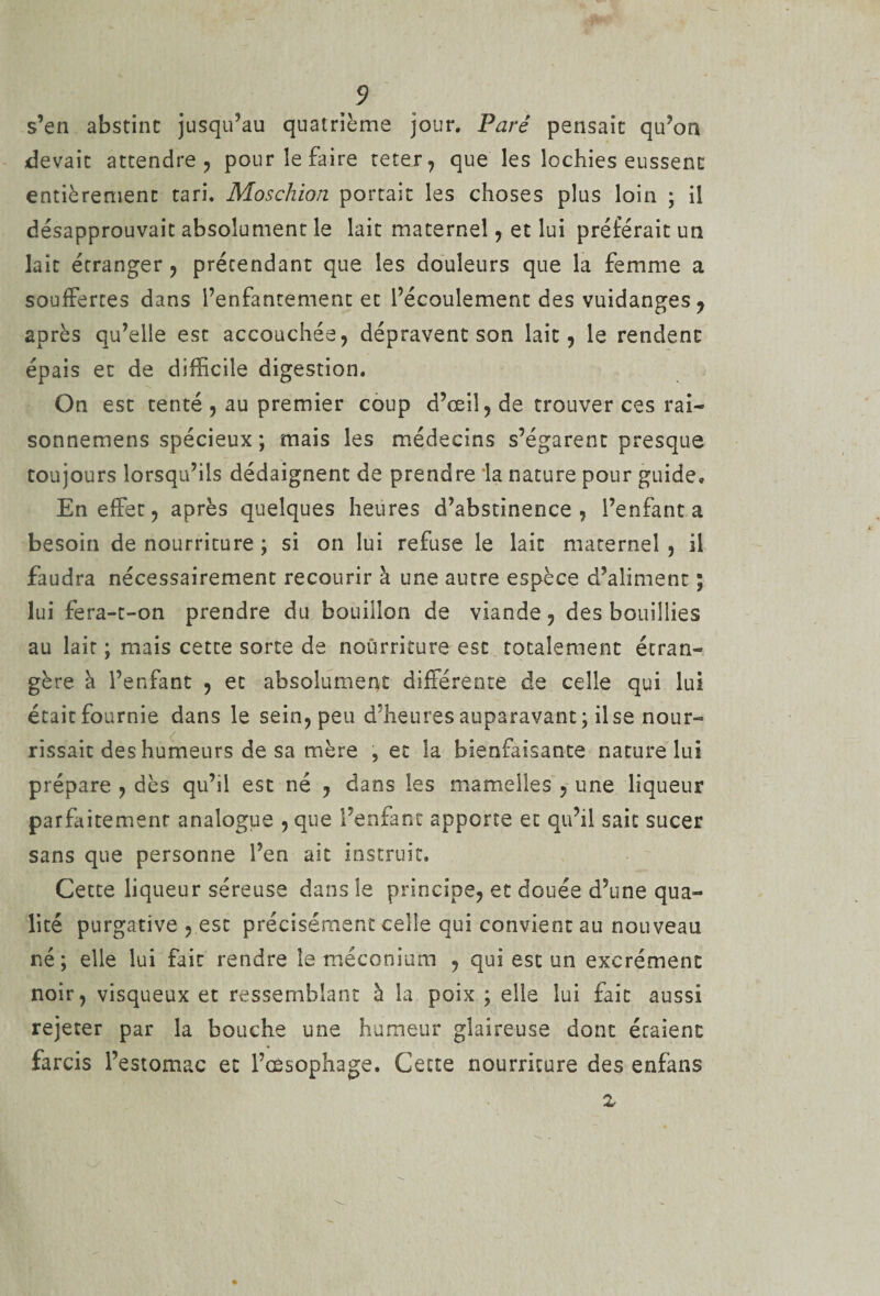 s’en abstint jusqu’au quatrième jour. Paré pensait qu’on devait attendre, pour le faire teter, que les lochies eussent entièrement tari. Moschion portait les choses plus loin ; il désapprouvait absolument le lait maternel, et lui préférait un lait étranger, prétendant que les douleurs que la femme a souffertes dans l’enfantement et l’écoulement des vuidanges, après qu’elle est accouchée, dépravent son lait, le rendent épais et de difficile digestion. On est tenté , au premier coup d’œil, de trouver ces rai- sonnemens spécieux ; mais les médecins s’égarent presque toujours lorsqu’ils dédaignent de prendre la nature pour guide. En effet, après quelques heures d’abstinence, l’enfanta besoin de nourriture ; si on lui refuse le lait maternel , il faudra nécessairement recourir à une autre espèce d’aliment ; lui fera-t-on prendre du bouillon de viande, des bouillies au lait ; mais cette sorte de nourriture est totalement écran» gère à l’enfant , et absolument différente de celle qui lui était fournie dans le sein, peu d’heures auparavant; il se nour¬ rissait des humeurs de sa mère , et la bienfaisante nature lui prépare , dès qu’il est né , dans les mamelles , une liqueur parfaitement analogue , que l’enfant apporte et qu’il sait sucer sans que personne l’en ait instruit. Cette liqueur séreuse dans le principe, et douée d’une qua¬ lité purgative , esc précisément celle qui convient au nouveau né; elle lui fait rendre le méconium , qui est un excrément noir, visqueux et ressemblant à la poix ; elle lui fait aussi rejeter par la bouche une humeur glaireuse dont étaient farcis l’estomac et l’œsophage. Cette nourriture des enfans x