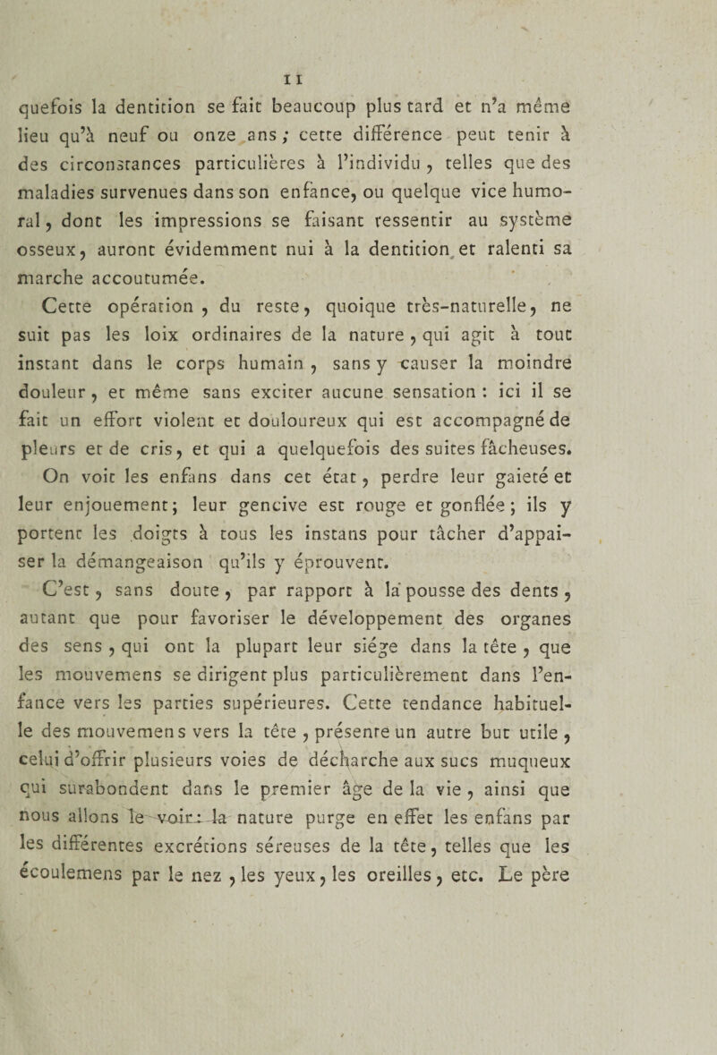 quefois la dentition se fait beaucoup plus tard et n’a même lieu qu’à neuf ou onze ans ; cette différence peut tenir à des circonstances particulières à l’individu , telles que des maladies survenues dans son enfance, ou quelque vice humo¬ ral , dont les impressions se faisant ressentir au système osseux, auront évidemment nui à la dentition et ralenti sa marche accoutumée. Cette opération, du reste, quoique très-naturelle, ne suit pas les loix ordinaires de la nature , qui agit à tout instant dans le corps humain , sans y causer la moindre douleur, et même sans exciter aucune sensation: ici il se fait un effort violent et douloureux qui est accompagnéde pleurs et de cris, et qui a quelquefois des suites fâcheuses* On voit les enfans dans cet état, perdre leur gaieté et leur enjouement; leur gencive est rouge et gonflée ; ils y portenc les doigts à tous les instans pour tâcher d’appai- ser la démangeaison qu’ils y éprouvent. C’est, sans doute, par rapport à là pousse des dents, autant que pour favoriser le développement des organes des sens , qui ont la plupart leur siège dans la tête , que les mouvemens se dirigent plus particulièrement dans l’en¬ fance vers les parties supérieures. Cette tendance habituel¬ le des mouvemens vers la tête , présente un autre but utile , celui d’offrir plusieurs voies de déc^arche aux sucs muqueux qui surabondent dans le premier âge de la vie , ainsi que nous allons le vmra la nature purge en effet les enfans par les différentes excrétions séreuses de la tête, telles que les écoulemens par le nez , les yeux, les oreilles, etc. Le père