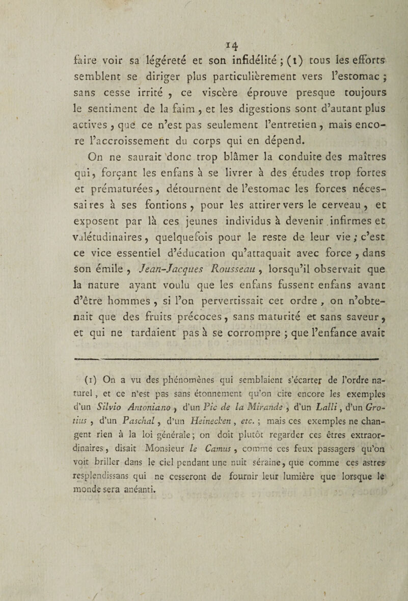 faire voir sa îégéreté et son infidélité ; (l) tous îes efforts semblent se diriger plus particulièrement vers l’estomac ; sans cesse irrité , ce viscère éprouve presque toujours le sentiment de la faim , et les digestions sont d’autant plus actives , que ce n’est pas seulement l’entretien, mais enco¬ re l’accroissement du corps qui en dépend. On ne saurait donc trop blâmer la conduite des maîtres qui, forçant les enfans à se livrer à des études trop fortes et prématurées , détournent de l’estomac les forces néces- saires à ses fontions , pour les attirer vers le cerveau, et exposent par là ces jeunes individus à devenir .infirmes et Valétudinaires, quelquefois pour le reste de leur vie ; c’est ce vice essentiel d’éducation qu’attaquait avec force , dans son émile , Jean-Jacques P^ousseau , lorsqu’il observait que la nature ayant voulu que îes enfans fussent enfans avant d’être hommes , si l’on pervertissait cet ordre , on n’obte¬ nait que des fruits précoces, sans maturité et sans saveur, et qui ne tardaient pas à se corrompre ; que l’enfance avait (i) On a vu des phénomènes qui semblaient s’écarter de l’ordre na¬ turel , et ce n’est pas sans étonnement qu’on cite encore les exemples d’un Silvio Antoniano , d’un Pè ^ la Mirande , d’un Lalli, â'un Gro¬ tius , d’un Paschal, d’un Heinecheti, etc. ; mais ces exemples ne chan¬ gent rien à la loi générale ; on doit plutôt regarder ces êtres extraor¬ dinaires , disait Monsieur le Camus , comme ces feux passagers qu’on voit briller dans le ciel pendant une nuit séraine, que comme ces astres resplendissans qui ne cesseront de fournir leur lumière que lorsque le monde sera anéanti. )