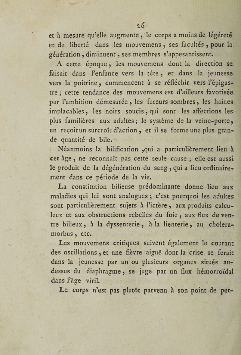 et à mesure qu’elle augmente, le corps a moins de légéreté et de liberté dans les mouvemens , ses facultés , pour la génération , diminuent, ses membres s’appesantissent. A cette époque, les mouvemens dont la diiection se faisait dans l’enfance vers la tête, et dans la jeunesse vers la poitrine, commencent à se réfléchir vers l’épigas¬ tre ; cette tendance des mouvemens est d’ailleurs favorisée par l’ambition démesurée, les fureurs sombres, les haines implacables, les noirs soucis, qui sont les affections les plus familières aux adultes; le système de la veine-porte, en reçoit un surcroît d’action , et il se forme une plus gran¬ de quantité de bile. Néanmoins la bilification ,qui a particulièrement lieu à cet âge, ne reconnaît pas cette seule cause ; elle est aussi le produit de la dégénération du sang, qui a lieu ordinaire¬ ment dans ce période de la vie. La constitution bilieuse prédominante donne lieu aux maladies qui lui sont analogues; c’est pourquoi les adultes sont particulièrement sujets à l’ictère , aux produits calcu- leux et aux obstructions rebelles du foie , aux flux de ven¬ tre bilieux, à la dyssenterie, à la lienterie, au cholera- morbus , etc. Les mouvemens critiques suivent également le courant des oscillations , et une fièvre aiguë dont la crise se ferait dans la jeunesse par un ou plusieurs organes situés au- dessus du diaphragme, se juge par un flux hémorroïdal dans l’âge viril. Le corps n’est pas plutôt parvenu à son point de per-