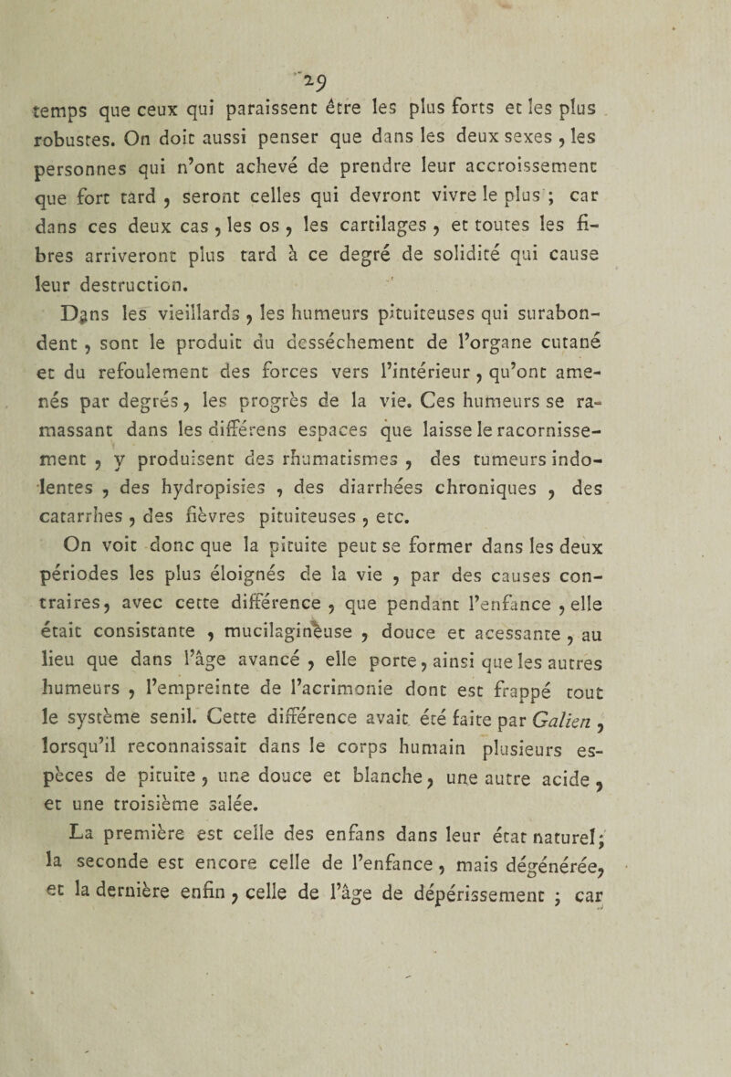 temps que ceux qui paraissent être les plus forts et les plus robustes. On doit aussi penser que dans les deux sexes , les personnes qui n’ont achevé de prendre leur accroissement que fort tard, seront celles qui devront vivre le plus ; car dans ces deux cas , les os , les cartilages , et toutes les fi¬ bres arriveront plus tard à ce degré de solidité qui cause leur destruction. Dgns les vieillards , les humeurs pituiteuses qui surabon¬ dent , sont le produit du dessèchement de l’organe cutané et du refoulement des forces vers l’intérieur , qu’ont ame¬ nés par degrés, les progrès de la vie. Ces humeurs se ra¬ massant dans les différens espaces que laisse le racornisse¬ ment , y produisent des rhumatismes , des tumeurs indo¬ lentes , des hydropisies , des diarrhées chroniques , des catarrhes , des fièvres pituiteuses , etc. On voit donc que la pituite peut se former dans les deux périodes les plus éloignés de la vie , par des causes con¬ traires, avec cette différence, que pendant l’enfance , elle était consistante , mucilagineuse , douce et acessante , au lieu que dans l’âge avancé, elle porte, ainsi que les autres humeurs , l’empreinte de l’acrimonie dont est Frappé tout le système senil. Cette différence avait été faite par Galien , lorsqu’il reconnaissait dans le corps humain plusieurs es¬ pèces de pituite , une douce et blanche, une autre acide, et une troisième salée. La première est celle des enfans dans leur état naturel; la seconde est encore celle de l’enfance , mais dégénérée, et la derniere enfin , celle de l’âge de dépérissement ; car