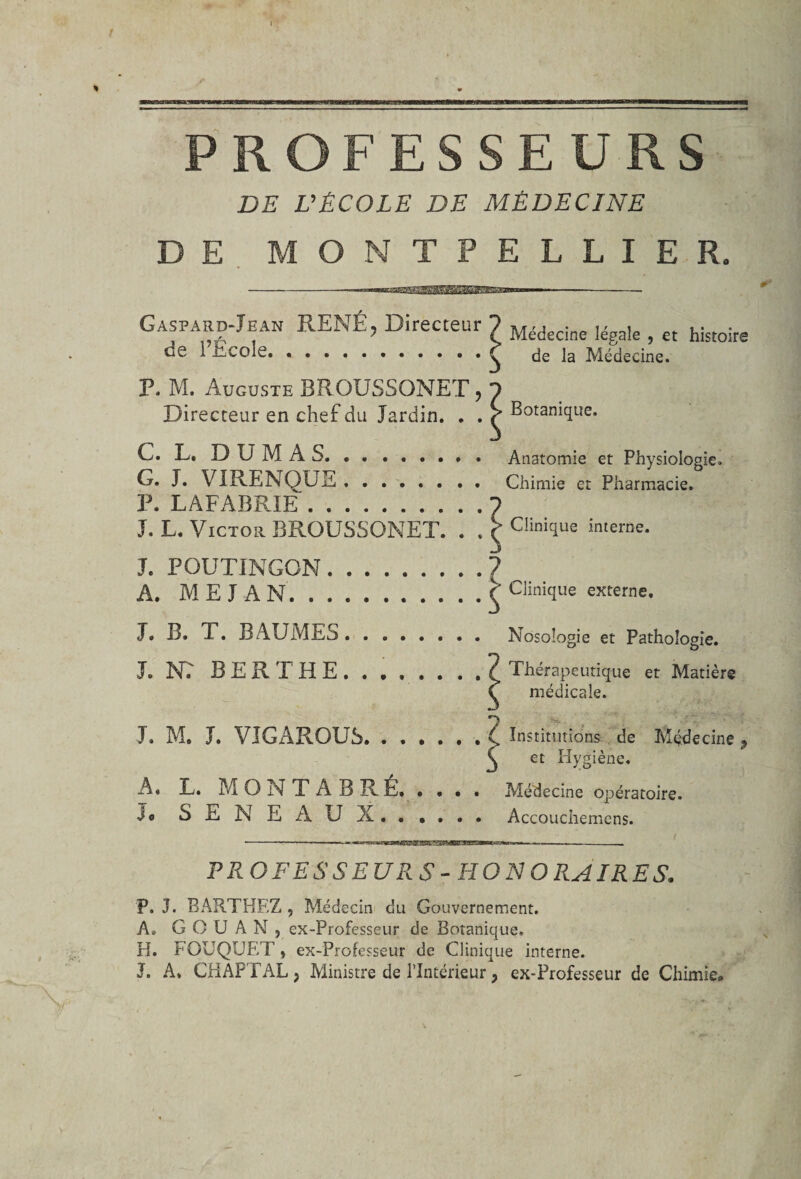 / \, ■rm iwminniiH mrriiwi mwr immune ■ 1 *^^MwwriraffiTTi»~iTnwmmrrnrtftMW■nnw iwim— ïim 111 ■!&gt; nirr«~rmir&lt;inii 1 ni n——iw ■iw PROFESSEURS DE L'ÉCOLE DE MÉDECINE DE MONTPELLIER. -————1-■ GàspardJean RENÉ, Directeur ? Médecine Iégale ; et histoire oe 1 Ecole.^ de la Médecine. P. M. Auguste BROUSSONET , 1 Directeur en chef du Jardin. . . ^ Botanique. C. L. DUMAS. .. Anatomie et Physiologie. G. J. VIRENQUE . ....... Chimie et Pharmacie. P. LAFABRIE.1 J. L. Victor BROUSSONET. . . ( Clinique interne. J. POUTINGON.? A. M E J A N.C Clinique externe. J. B. 1. BAUMES. Nosologie et Pathologie. J. NT BER T HE. . , , . . . . ? Thérapeutique et Matière C médicale. J. M. J. VJGAROUS.. Institutions de Médecine * C et Hygiène. A. E. M O N T A B RÉ» .... Médecine opératoire. S E N E A U X. . , . . . Accouchemens. PROFESSEURS -HONORAIRES. P. J. BARTHEZ , Médecin du Gouvernement. A. G O U A N , ex-Professeur de Botanique. H. FOUQUET y ex-Professeur de Clinique interne. J. A. CHAPTAL, Ministre de l’Intérieur, ex-Professeur de Chimie.