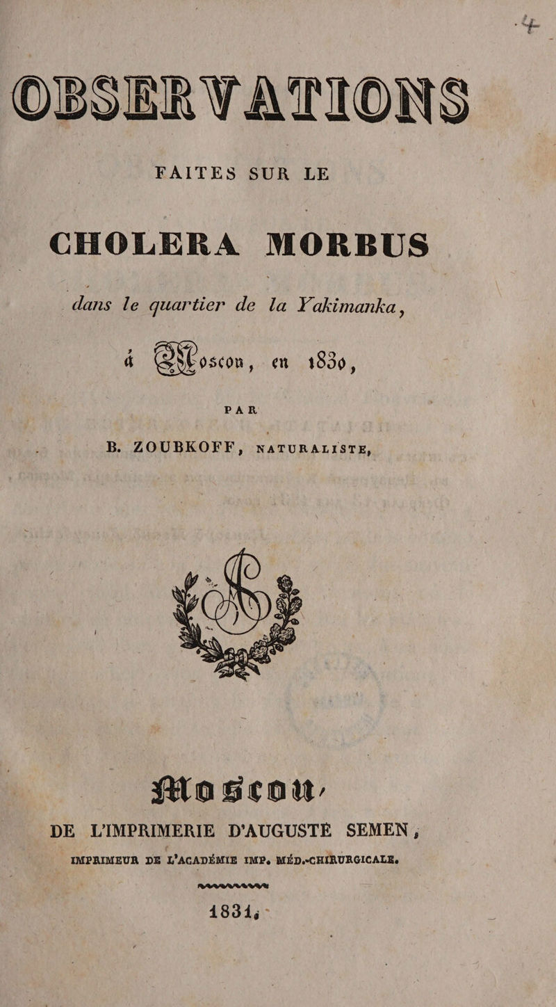FAITES SUR LE 9 ' CHOLERA MORBUS dans le quartier de la Yakimanka ? en t So0, B. ZOUBKOFF, naturaliste, $£0éCQtt' DE L’IMPRIMERIE D’AUGUSTE SEMEN, IMPRIMEUR DE l'ACADÉMIE IMF. MED.-CHIRURGICALE. 1831<