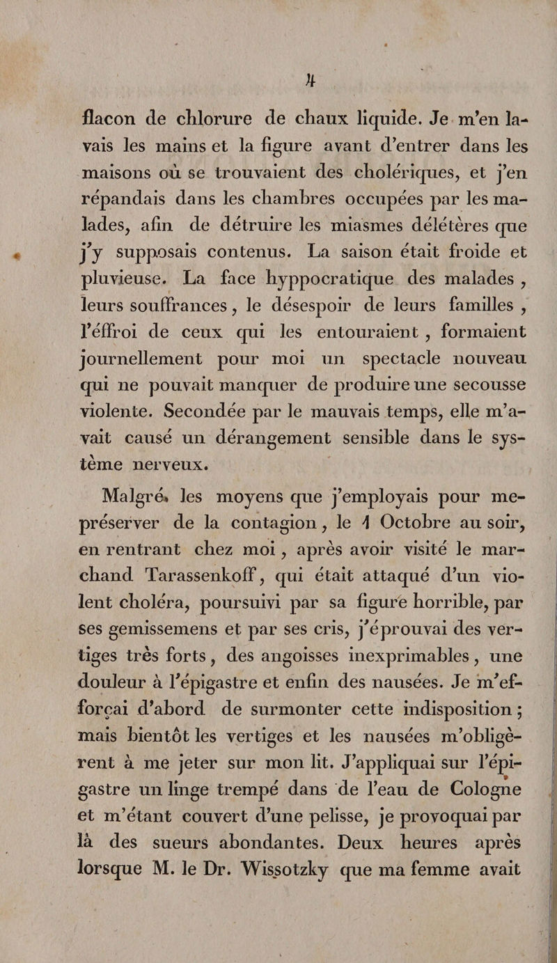 flacon de chlorure de chaux liquide. Je m’en la¬ vais les mains et la figure avant d’entrer dans les maisons où se trouvaient des cholériques, et j’en répandais dans les chambres occupées par les ma¬ lades, afin de détruire les miasmes délétères que j'y supposais contenus. La saison était froide et pluvieuse. La face hyppocratique des malades , leurs souffrances, le désespoir de leurs familles , l’éffroi de ceux qui les entouraient , formaient journellement pour moi un spectacle nouveau qui ne pouvait manquer de produire une secousse violente. Secondée par le mauvais temps, elle m’a¬ vait causé un dérangement sensible dans le sys¬ tème nerveux. Malgré* les moyens que j’employais pour me- préserver de la contagion, le \ Octobre au soir, en rentrant chez moi, après avoir visité le mar¬ chand Tarassenkoff, qui était attaqué d’un vio¬ lent choléra, poursuivi par sa figure horrible, par ses gemissemens et par ses cris, j'éprouvai des ver¬ tiges très forts , des angoisses inexprimables , une douleur à l'épigastre et enfin des nausées. Je m'ef¬ forçai d’abord de surmonter cette indisposition ; mais bientôt les vertiges et les nausées m’obligè¬ rent à me jeter sur mon lit. J’appliquai sur l’épi¬ gastre un linge trempé dans de l’eau de Cologne et m’étant couvert d’une pelisse, je provoquai par là des sueurs abondantes. Deux heures après lorsque M. le Dr. Wissotzky que ma femme avait