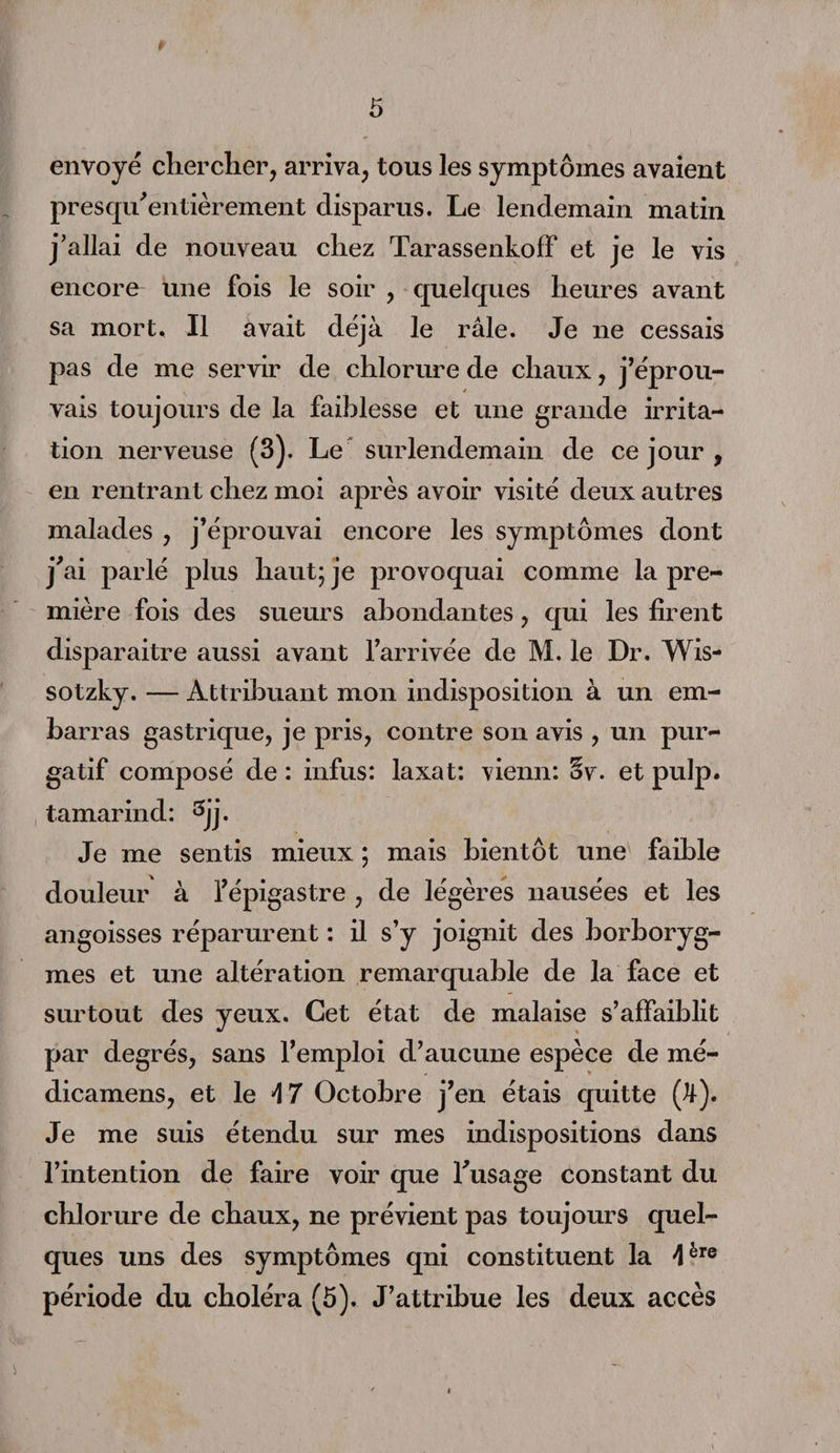 envoyé chercher, arriva, tous les symptômes avaient presqu'entièrement disparus. Le lendemain matin j'allai de nouveau chez Tarassenkofï et je le vis encore une fois le soir , quelques heures avant sa mort. Il avait déjà le râle. Je ne cessais pas de me servir de chlorure de chaux, j’éprou¬ vais toujours de la faiblesse et une grande irrita¬ tion nerveuse (3). Le surlendemain de ce jour , en rentrant chez moi après avoir visité deux autres malades , j’éprouvai encore les symptômes dont j'ai parlé plus haut; je provoquai comme la pre¬ mière fois des sueurs abondantes, qui les firent disparaitre aussi avant l’arrivée de M. le Dr. Wis- sotzky. — Attribuant mon indisposition à un em¬ barras gastrique, je pris, contre son avis , un pur¬ gatif composé de : infus: laxat: vienn: Sv. et pulp. tamarind: 3jj. Je me sentis mieux ; mais bientôt une faible douleur à l’épigastre , de légères nausées et les angoisses réparurent : il s’y joignit des borboryg- mes et une altération remarquable de la face et surtout des yeux. Cet état de malaise s’affaiblit par degrés, sans l’emploi d’aucune espèce de mé- dicamens, et le A 7 Octobre j’en étais quitte (H-). Je me suis étendu sur mes indispositions dans l’intention de faire voir que l'usage constant du chlorure de chaux, ne prévient pas toujours quel¬ ques uns des symptômes qni constituent la 4ère période du choléra (5). J’attribue les deux accès