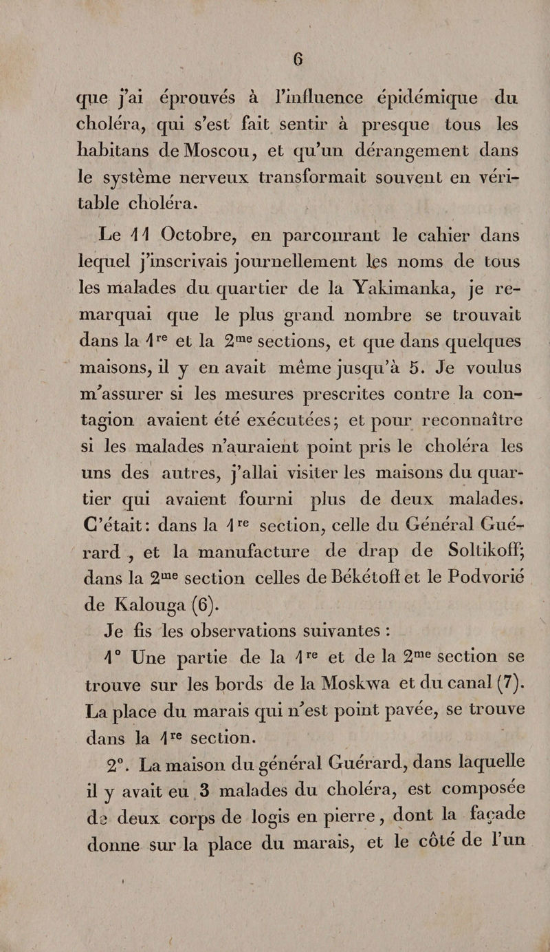 que j’ai éprouvés à l'influence épidémique du choléra, qui s’est fait sentir à presque tous les liabitans de Moscou, et qu’un dérangement dans le système nerveux transformait souvent en véri¬ table choléra. Le \\ Octobre, en parcourant le cahier dans lequel j’inscrivais journellement les noms de tous les malades du quartier de la Yakimanka, je re¬ marquai que le plus grand nombre se trouvait dans la /lre et la 2me sections, et que dans quelques maisons, il y en avait même jusqu’à 5. Je voulus m’assurer si les mesures prescrites contre la con¬ tagion avaient été exécutées ; et pour reconnaître si les malades n’auraient point pris le choléra les uns des autres, j’allai visiter les maisons du quar¬ tier qui avaient fourni plus de deux malades. C’était: dans la U6 section, celle du Général Gué- rard , et la manufacture de drap de Soltikoff; dans la 2ule section celles de Békétofl et le Podvorié de Kalouga (6). Je fis les observations suivantes : \ ° Une partie de la \re et de la 2me section se trouve sur les bords de la Moskwa et du canal (7). La place du marais qui n’est point pavée, se trouve dans la section. 2°. La maison du général Guérard, dans laquelle il y avait eu 3 malades du choiera, est composée de deux corps de logis en pierre, dont la façade donne sur la place du marais, et le coté de 1 un »