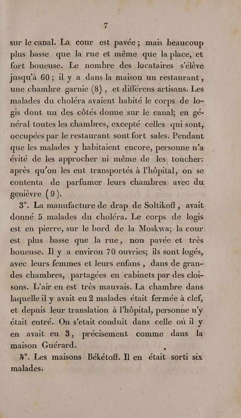 sur le canal. La cour est pavée ; mais beaucoup plus basse que la rue et même que la place, et fort boueuse. Le nombre des locataires s’élève jusqu’à 60 ; il y a. dans la maison un restaurant, une chambre garnie (8) , et différens artisans. Les malades du choléra avaient habité le corps de lo¬ gis dont un des côtés donne sur le canal; en gé¬ néral toutes les chambres, excepté celles qui sont, occupées par le restaurant sont fort sales. Pendant que les malades y habitaient encore, personne n’a évité de les approcher ni même de les toucher: après qu’on les eut transportés à l’hôpital, on se contenta de parfumer leurs chambres avec du genièvre (9). 3°. La manufacture de drap de Soltikofî, avait donné 5 malades du choléra. Le corps de logis est en pierre, sur le bord de la Moskvva; la cour est plus basse que la rue, non pavée et très boueuse. Il y a environ 70 ouvries; ils sont logés, avec leurs femmes et leurs enfans , dans de gran¬ des chambres, partagées en cabinets par des cloi¬ sons. L’air en est très mauvais. La chambre dans laquelle il y avait eu 2 malades était fermée à clef, et depuis leur translation à l’hôpital, personne n’y était entré. On s’etait conduit dans celle où il y en avait eu 3, précisément comme dans la maison Guérard. 9 U°. Les maisons Békétoff. Il en était sorti six malades.