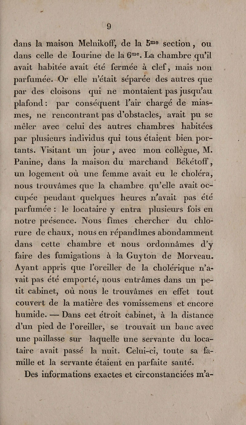 /» 9 dans la maison MelnikofF, de la 5mo section, ou dans celle de Iourine de la 6me. La chambre qu’il ayait habitée avait été fermée à clef, mais non parfumée. Or elle n’était séparée des autres que par des cloisons qui ne montaient pas jusqu’au plafond: par conséquent l’air chargé de mias¬ mes, ne rencontrant pas d’obstacles, avait pu se mêler avec celui des autres chambres habitées par plusieurs individus qui tous étaient bien por¬ tants. Visitant un jour , avec mon collègue, M. Panine, dans la maison du marchand Békétoff, un logement où une femme avait eu le choléra, nous trouvâmes que la chambre qu’elle avait oc¬ cupée pendant quelques heures n’avait pas été parfumée : le locataire y entra plusieurs fois en notre présence. Nous fîmes chercher du chlo¬ rure de chaux, nous en répandîmes abondamment dans cette chambre et nous ordonnâmes d’y faire des fumigations à la Guy ton de Morveau. Ayant appris que l’oreiller de la cholérique n’a¬ vait pas été emporté, nous entrâmes dans un pe¬ tit cabinet, où nous le trouvâmes en effet tout couvert de la matière des vomissemens et encore humide. — Dans cet étroit cabinet, à la distance d’un pied de l’oreiller, se trouvait un banc avec une paillasse sur laquelle une servante du loca¬ taire avait passé la nuit. Celui-ci, toute sa fa¬ mille et la servante étaient en parfaite santé. Des informations exactes et circonstanciées m’a-