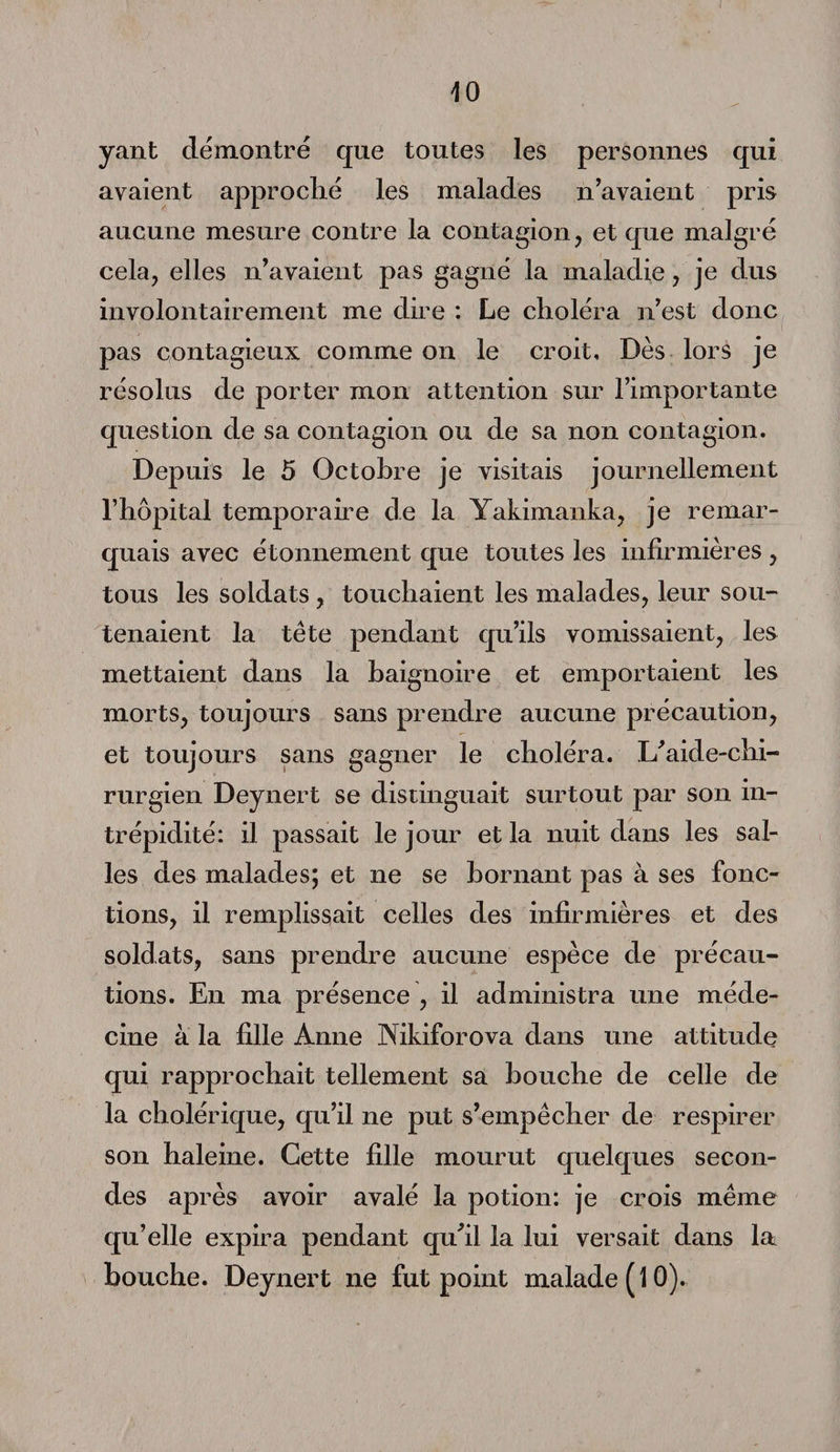 yant démontré que toutes les personnes qui avaient approché les malades n’avaient pris aucune mesure contre la contagion , et que malgré cela, elles n’avaient pas gagné la maladie, je dus involontairement me dire : Le choléra n’est donc pas contagieux: comme on le croit. Dès lors je résolus de porter mon attention sur l’importante question de sa contagion ou de sa non contagion. Depuis le 5 Octobre je visitais journellement l’hôpital temporaire de la Yakimanka, je remar¬ quais avec étonnement que toutes les infirmières , tous les soldats , touchaient les malades, leur sou¬ tenaient la tète pendant qu’ils vomissaient, les mettaient dans la baignoire et emportaient les morts, toujours sans prendre aucune précaution, et toujours sans gagner le choléra. L’aide-chi¬ rurgien Deynert se distinguait surtout par son in¬ trépidité: il passait le jour et la nuit dans les sal¬ les des malades; et ne se bornant pas à ses fonc¬ tions, il remplissait celles des infirmières et des soldats, sans prendre aucune espèce de précau¬ tions. En ma présence , il administra une méde¬ cine à la fille Anne Nikiforova dans une attitude qui rapprochait tellement sa bouche de celle de la cholérique, qu’il ne put s’empêcher de respirer son haleine. Cette fille mourut quelques secon¬ des après avoir avalé la potion: je crois même qu’elle expira pendant qu’il la lui versait dans la bouche. Deynert ne fut point malade (10).