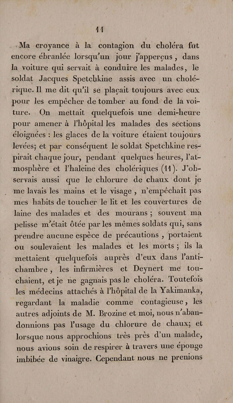 Ma croyance à la contagion du choléra fut encore ébranlée lorsqu'un jour j’apperçus , dans la voiture qui servait à conduire les malades, le soldat Jacques Spetcbkine assis avec un cholé¬ rique. Il me dit qu’il se plaçait toujours avec eux pour les empêcher de tomber au fond de la voi¬ ture. On mettait quelquefois une demi-heure pour amener à l’hôpital les malades des sections éloignées : les glaces de la voiture étaient toujours levées; et par conséquent le soldat Spetchkine res¬ pirait chaque jour, pendant quelques heures, l’at¬ mosphère et l’haleine des cholériques (11 ). J’ob¬ servais aussi que le chlorure de chaux dont je me lavais les mains et le visage , n’empêchait pas mes habits de toucher le lit et les couvertures de laine des malades et des mourans ; souvent ma pelisse m'était ôtée par les mêmes soldats qui, sans prendre aucune espèce de précautions , portaient ou soulevaient les malades et les morts ; ils la mettaient quelquefois auprès d’eux dans l’anti- cliamhre , les infirmières et Deynert me tou¬ chaient, et je ne gagnais pas le choléra. Toutefois les médecins attachés à l’hôpital de la Yakimanka, regardant la maladie comme contagieuse , les autres adjoints de M. Brozine et moi, nous n aban¬ donnions pas l’usage du chlorure de chaux; et lorsque nous approchions très près d’un malade, nous avions soin de respirer à travers une éponge imbibée de vinaigre. Cependant nous ne prenions