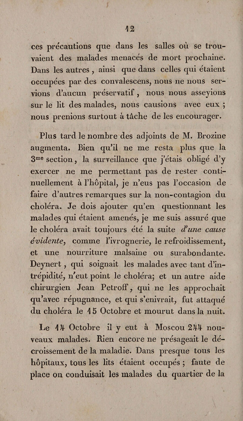 ces précautions que clans les salles où se trou¬ vaient clés malades menacés de mort prochaine. Dans les autres , ainsi que dans celles qui étaient occupées par des convalescens, nous ne nous ser¬ vions d’aucun préservatif, nous nous asseyions sur le lit des malades, nous causions avec eux ; nous prenions surtout à tâche de les encourager. Plus tard le nombre des adjoints de M. Brozine augmenta* Bien qu’il ne me resta plus que la 3me section, la surveillance que j’étais obligé d’y exercer ne me permettant pas de rester conti¬ nuellement à l’hôpital, je n’eus pas l’occasion de faire d’autres remarques sur la non-contagion du choléra. Je dois ajouter qu’en questionnant les malades qui étaient amenés, je me suis assuré que le choléra avait toujours été la suite d’une cause évidente, comme l’ivrognerie, le refroidissement, et une nourriture malsaine ou surabondante. Deynert , qui soignait les malades avec tant d’in¬ trépidité, n’eut point le choléra; et un autre aide chirurgien Jean PetrofF, qui ne les approchait qu’avec répugnance, et qui s’enivrait, fut attaqué du choléra le 4 5 Octobre et mourut dans la nuit. Le 4 U- Octobre il y eut à Moscou 2W nou¬ veaux malades. Rien encore ne présageait le dé¬ croissement de la maladie. Dans presque tous les hôpitaux, tous les lits étaient occupés ; faute de place on conduisait les malades du quartier de la