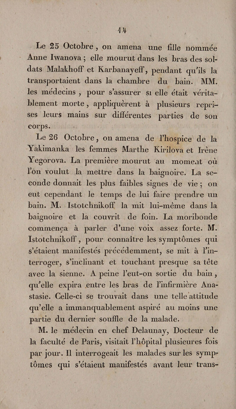 Le 25 Octobre , on amena une fille nommée Anne Iwanova ; elle mourut dans les bras des sol¬ dats Malakhoff et Karbanayeff, pendant qu'ils la transportaient dans la chambre du bain. MM. les médecins , pour s’assurer si elle était vérita¬ blement morte, appliquèrent à plusieurs repri¬ ses leurs mains sur différentes parties de son corps. Le 26 Octobre, on amena de l’hospice de la Yakimanka les femmes Marthe Kirilova et Irène Yegorova. La première mourut au mome*it où Ion voulut la mettre dans la baignoire. La se¬ conde donnait les plus faibles signes de vie ; on eut cependant le temps de lui faire prendre un bain. M. Istotclmikoff la mit lui-mème dans la baignoire et la couvrit de foin. La moribonde commença à parler d’une voix assez forte. M. Istotclmikoff , pour connaître les symptômes qui s’étaient manifestés précédemment, se mit à l'in¬ terroger, s’inclinant et touchant presque sa tète avec la sienne. A peine l’eut-on sortie du bain, qu'elle expira entre les bras de l’infirmière Ana- stasie. Celle-ci se trouvait dans une telle attitude qu’elle a immanquablement aspiré au moins une partie du dernier souffle de la malade. M. le médecin en chef Delaunay, Docteur de la faculté de Paris, visitait l’hôpital plusieures fois parjour.il interrogeait les malades sur les symp¬ tômes qui s’étaient manifestés avant leur trans-