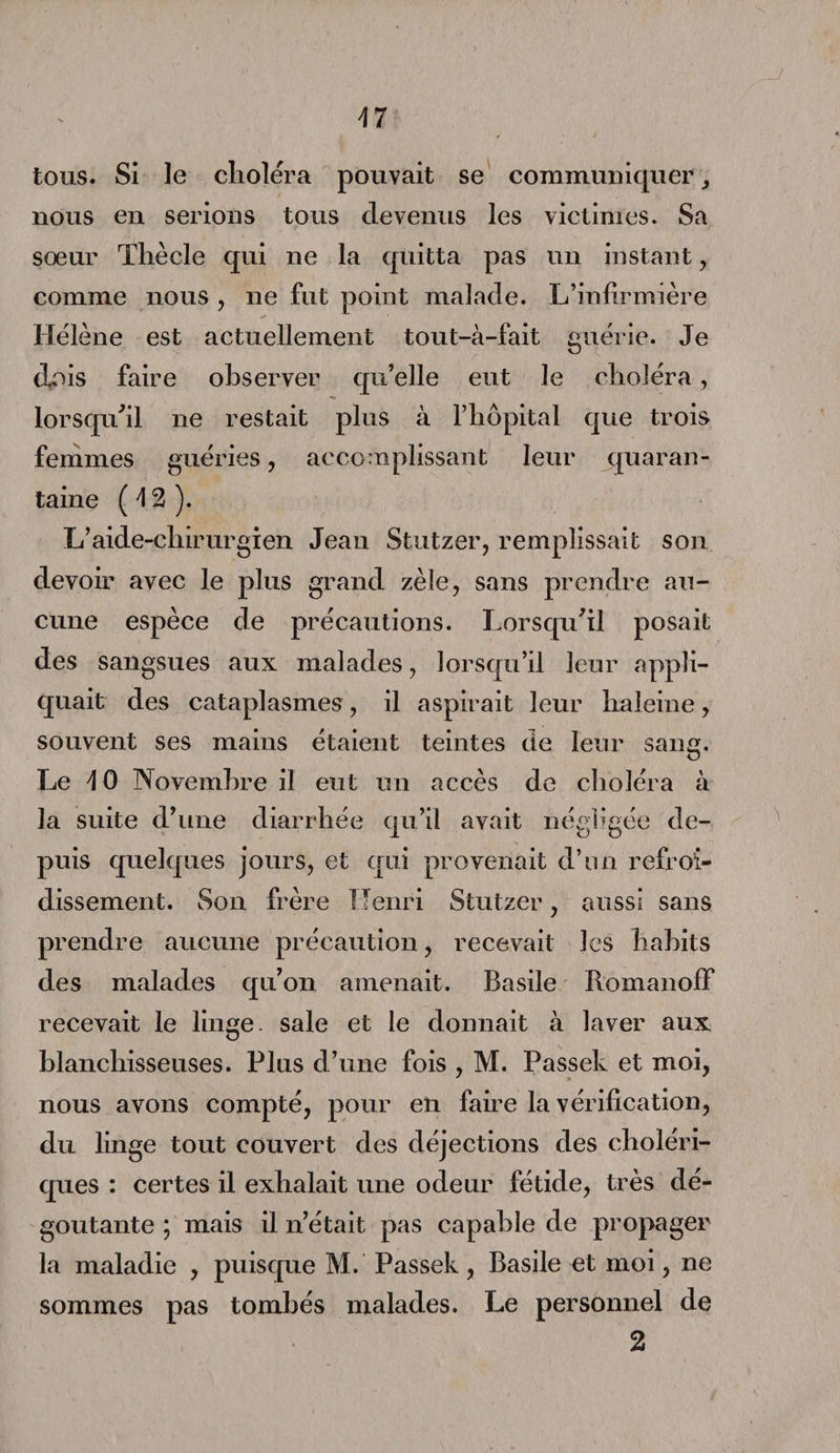 \7 tous. Si le choléra pouvait se communiquer nous en serions tous devenus les victimes. Sa sœur Tliècle qui ne la quitta pas un instant, comme nous , ne fut point malade. L’infirmière Hélène est actuellement tout-à-fait guérie. Je dois faire observer qu’elle eut le choléra, lorsqu'il ne restait plus à l’hôpital que trois femmes guéries, accomplissant leur quaran¬ taine ( \ 2 ). L’aide-chirurgien Jean Stutzer, remplissait son devoir avec le plus grand zèle, sans prendre au¬ cune espèce de précautions. Lorsqu'il posait des sangsues aux malades, lorsqu’il leur appli¬ quait des cataplasmes, il aspirait leur haleine, souvent ses mains étaient teintes de leur sang. Le \ 0 Novembre il eut un accès de choléra à la suite d’une diarrhée qu’il avait négligée de¬ puis quelques jours, et qui provenait d’un refroi¬ dissement. Son frère Henri Stutzer, aussi sans prendre aucune précaution, recevait les habits des malades qu’on amenait. Basile RomanofF recevait le linge, sale et le donnait à laver aux blanchisseuses. Plus d’une fois , M. Fassek et moi, nous avons compté, pour en faire la vérification, du linge tout couvert des déjections des choléri- ques . certes xl exlialait xxxxe odeux* fetide, ti es dé¬ goûtante ; mais il n’était pas capable de propager la maladie , puisque M. Passek, Basile et moi, ne sommes pas tombés malades. Le personnel de
