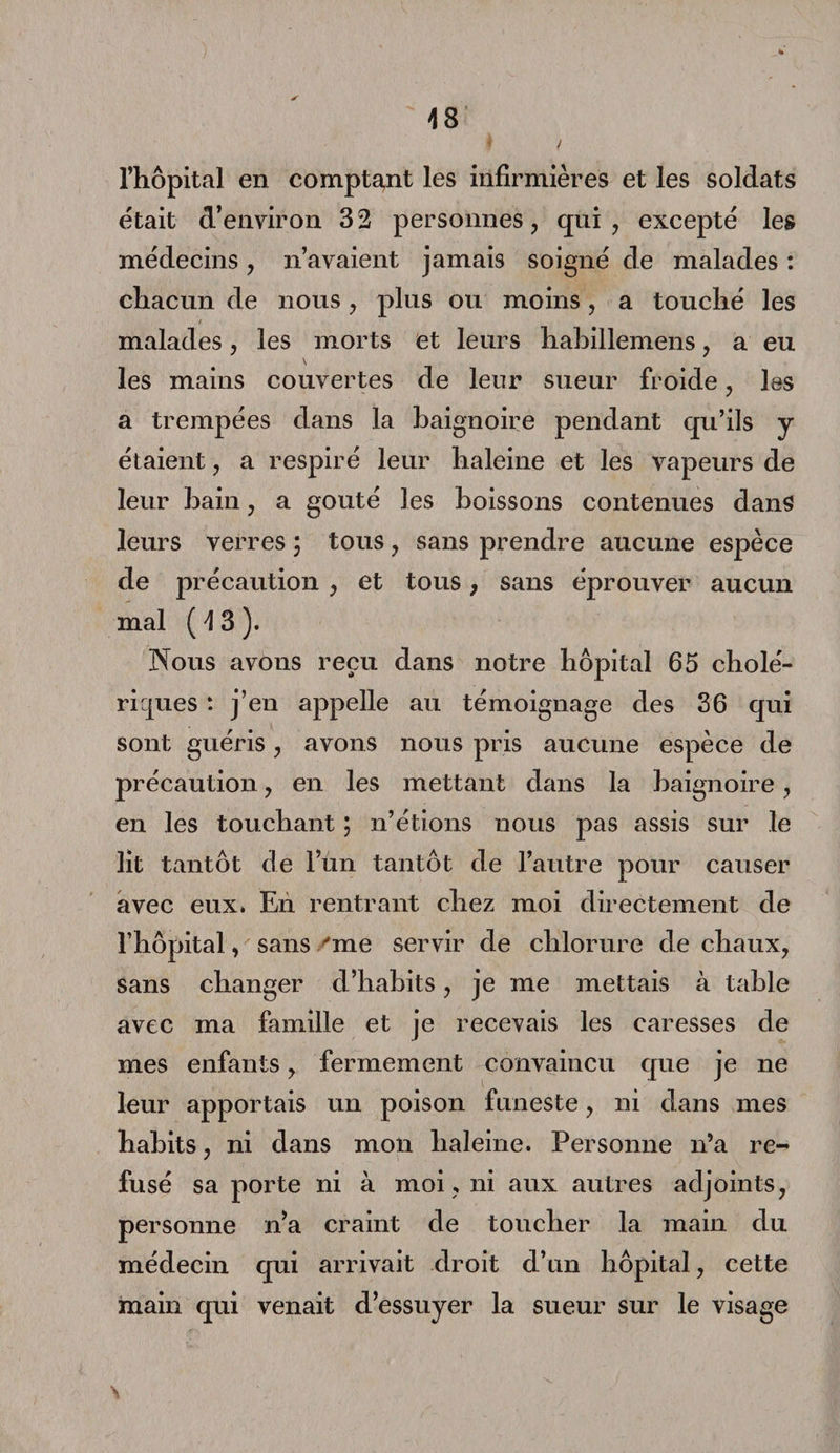 l’hôpital en comptant les infirmières et les soldats était d’environ 32 personnes, qui, excepté les médecins, n’avaient jamais soigné de malades : chacun de nous, plus ou moins, a touché les malades, les morts et leurs hahillemens, a eu \ les mains couvertes de leur sueur froide, les a trempées dans la baignoire pendant qu’ils y étaient, a respiré leur haleine et les vapeurs de leur bain, a goûté les boissons contenues dans leurs verres \ tous, sans prendre aucune espèce de précaution , et tous, sans éprouver aucun mal (43). Nous avons reçu dans notre hôpital 65 cholé¬ riques : j’en appelle au témoignage des 36 qui sont guéris, avons nous pris aucune espèce de précaution, en les mettant dans la baignoire, en les touchant ; n’étions nous pas assis sur le lit tantôt de l’un tantôt de l’autre pour causer avec eux. En rentrant chez moi directement de l’hôpital, sans 'me servir de chlorure de chaux, sans changer d’habits, je me mettais à table avec ma famille et je recevais les caresses de mes enfants, fermement convaincu que je ne leur apportais un poison funeste, ni dans mes habits, ni dans mon haleine. Personne n’a re¬ fusé sa porte ni à moi , ni aux autres adjoints, personne n’a craint de toucher la main du médecin qui arrivait droit d’un hôpital, cette main qui venait d’essuyer la sueur sur le visage
