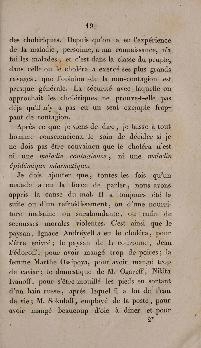 des cholériques. Depuis qu'on a eu l’expérience de la maladie, personne, à ma connaissance, n’a fui les malades , et c'est dans la classe du peuple, dans celle où le choléra a exercé ses plus grands ravages, que l’opinion de la non-contagion est presque générale. La sécurité avec laquelle on approchait les cholériques ne prouve-t-elle pas déjà qu’il n’y a pas eu un seul exemple frap¬ pant de contagion. Après ce que je viens de dire, je laisse à tout homme consciencieux le soin de décider si je ne dois pas être convaincu que le choléra n'est ni une maladie contagieuse, ni une maladie èp i démi que mi asmatique, Je dois ajouter que, toutes les fois qu’un malade a eu la force de parler, nous avons appris la cause du mal. Il a toujours été la suite ou d’un refroidissement, ou d'une nourri¬ ture malsaine ou surabondante, ou enfin de secousses morales violentes. C’est ainsi que le paysan, Ignace Andréyeff a eu le choléra, pour s’être enivré ; le paysan de la couronne, Jean Fédorolf, pour avoir mangé trop de poires ; la femme Marthe Ossipova, pour avoir mangé trop de caviar ; le domestique de M. Ogareff, Nikita Ivanoff, pour s’être mouillé les pieds en sortant d’un bain russe, après lequel il a bu de l'eau de vie ; M. Sokololf, employé de la poste , pour avoir mangé beaucoup d’oie à diner et pour 2* «