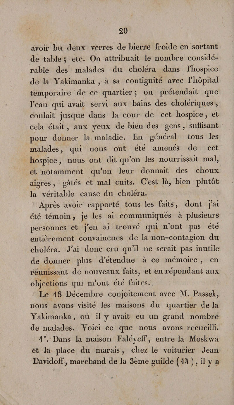 avoir bu deux verres de Lierre froide en sortant de table ; etc. On attribuait le nombre considé¬ rable des malades du choléra dans l’hospice de la Yakimanka , à sa contiguïté avec l’hôpital temporaire de ne quartier ; on prétendait que l’eau qui avait servi aux bains des cholériques , coulait jusque dans la cour de cet hospice , et cela était , aux yeux de bien des gens , suffisant pour donner la maladie. En général tous les malades , qui nous ont été amenés de cet hospice , nous ont dit qu’on les nourrissait mal, et notamment qu’on leur donnait des choux aigres , gâtés et mal cuits. C’est là, bien plutôt la véritable cause du choléra. Après avoir rapporté tous les faits, dont j’ai été témoin, je les ai communiqués à plusieurs personnes et j’en ai trouvé qui n’ont pas été entièrement convaincues de la non-contagion du choléra. J'ai donc cru qu’il ne serait pas mutile de donner plus d’étendue à ce mémoire , en réunissant de nouveaux faits, et en répondant aux objections qui m’ont été faites. Le 4 8 Décemhrè conjoitement avec M. Passek, nous avons visité les maisons du quartier de la Yakimanka, où il y avait eu un grand nombre de malades. Yoici ce que nous avons recueilli. 4°. Dans la maison Faléyeff , entre la Moskwa et la place du marais, chez le voiturier Jean Davidoff, marchand de la 3ème guilde ( Dt ), il y a