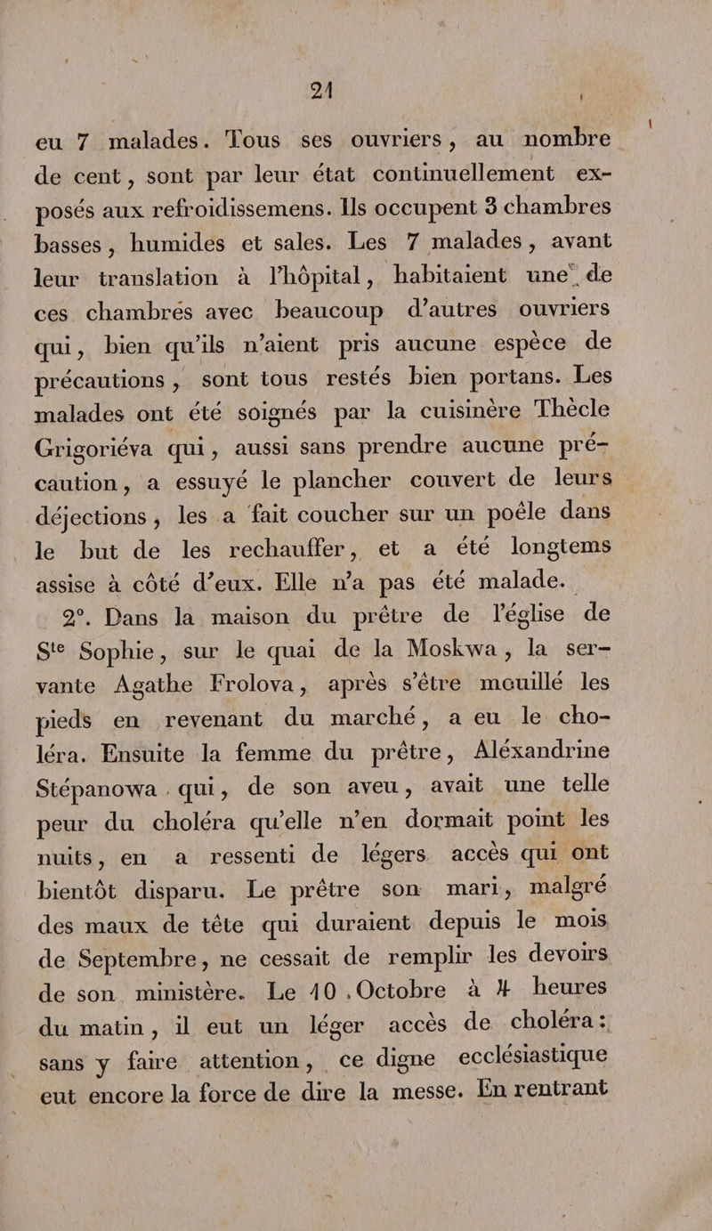 I eu 7 malades. Tous ses ouvriers, au nombre de cent , sont par leur état continuellement ex¬ posés aux refroidissemens. Ils occupent 3 chambres basses , humides et sales. Les 7 malades, avant leur translation à l'hôpital, habitaient une de ces chambrés avec beaucoup d'autres ouvriers qui , bien qu’ils n’aient pris aucune espèce de précautions , sont tous restés bien portans. Les malades ont été soignés par la cuisinère Thècle Grigoriéva qui , aussi sans prendre aucune pré¬ caution , a essuyé le plancher couvert de leurs déjections , les a fait coucher sur un poêle dans le but de les rechauffer, et a été longtems assise à côté d'eux. Elle n’a pas été malade. 2°. Dans la maison du prêtre de l’église de Sle Sophie, sur le quai de la Moskwa , la ser¬ vante Agathe Frolova, après s’être mouillé les pieds en revenant du marché, a eu le cho¬ léra. Ensuite la femme du prêtre, Aléxandrine Stépanowa qui, de son aveu, avait une telle peur du choléra qu’elle n’en dormait point les nuits, en a ressenti de légers accès qui ont bientôt disparu. Le prêtre son mari, malgré des maux de tête qui duraient depuis le mois de Septembre, ne cessait de remplir les devoirs de son ministère. Le 1 0 » Octobre à U- heures du matin, il eut un léger accès de choléra : sans y faire attention, ce digne ecclésiastique eut encore la force de dire la messe. En rentrant