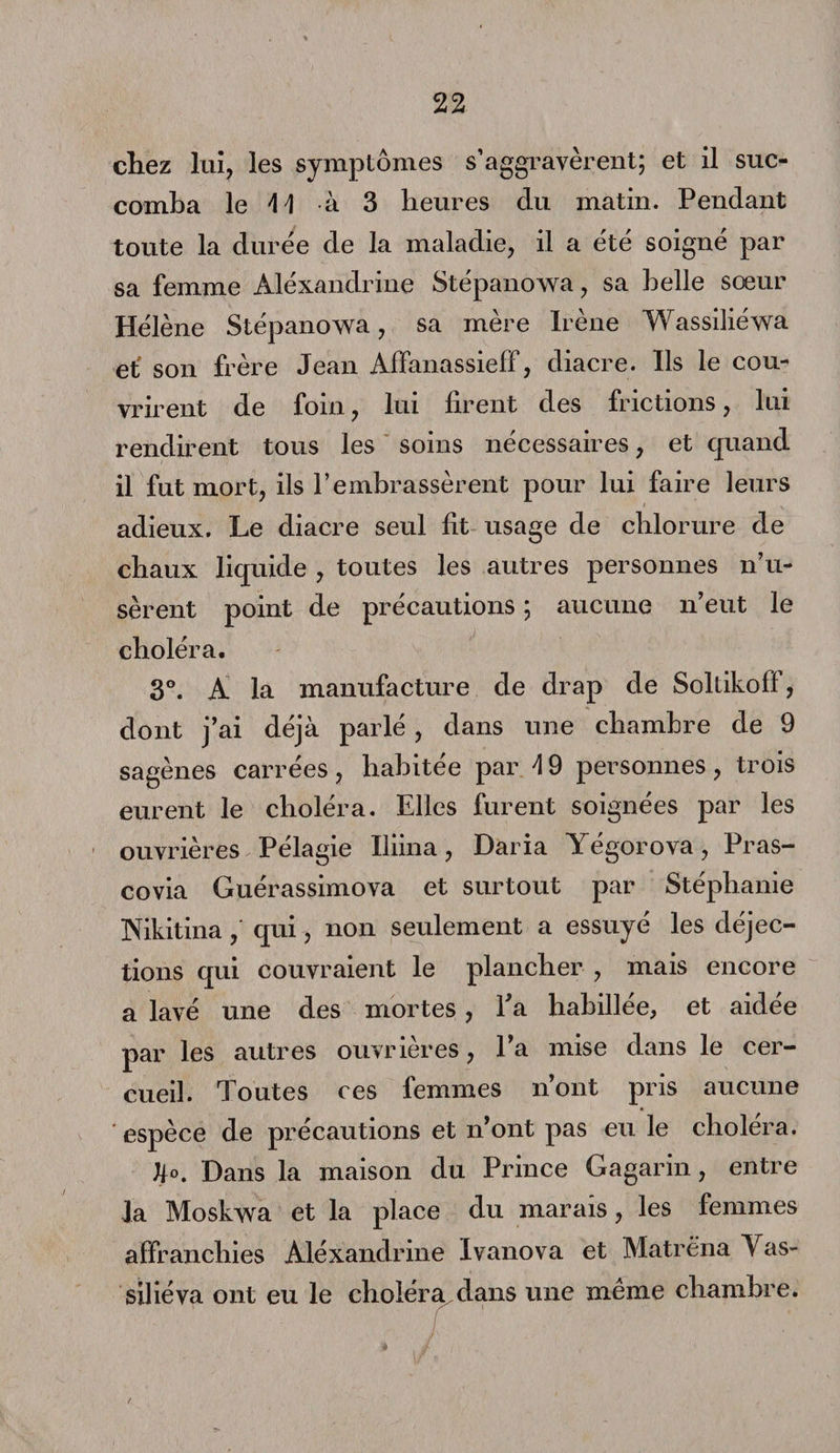 chez lui, les symptômes s’aggravèrent; et il suc¬ comba le AA à 3 heures du matin. Pendant toute la duree de la maladie, il a été soigne par sa femme Alèxandrine Stépanowa, sa belle sœur Hëlène Stépanowa, sa mère Irène Wassiliéwa et' son frère Jean Affanassieff, diacre. Ils le cou¬ vrirent de foin, lui firent des frictions, lui rendirent tous les soins nécessaires, et quand il fut mort, ils l’embrassèrent pour lui faire leurs adieux. Le diacre seul fit usage de chlorure de chaux liquide , toutes les autres personnes n’u¬ sèrent point de précautions ; aucune n’eut le choléra. 3°. A la manufacture de drap de Soltikoff, dont j’ai déjà parlé, dans une chambre de 9 sagènes carrées , habitée par A 9 personnes , trois eurent le choléra. Elles furent soignées par les ouvrières Pélagie Iliina, Daria Yégorova, Pras- covia Guérassimova et surtout par Stéphanie Nikitinaqui, non seulement a essuyé les déjec¬ tions qui couvraient le plancher , mais encore a lavé une des mortes, fia habillée, et aidée par les autres ouvrières, l’a mise dans le cer¬ cueil. Toutes ces femmes n’ont pris aucune ' espèce de précautions et n’ont pas eu le choléra. JK Dans la maison du Prince Gagarin, entre la Moskwa et la place du marais, les femmes affranchies Alèxandrine Ivanova et Matréna Vas- siliéva ont eu le choléra dans une même chambre.