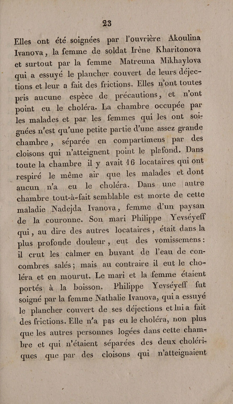 Elles ont été soignées par l’ouvrière Akoulina Ivanova, la femme de soldat Irène Kharitonova et surtout par la femme Matreuna Mikhaylova qui a essuyé le plancher couvert de leurs déjec¬ tions et leur a fait des frictions. Elles n’ont toutes pris aucune espèce de précautions, et n’ont point eu le choléra. La chambre occupée par les malades et par les femmes qui les ont soi¬ gnées n’est qu’une petite partie d’une assez grande chambre, séparée en compartimens par des cloisons qui n’atteignent point le plafond. Dans toute la chambre il y avait 16 locataires qui ont respiré le même air que les malades et dont aucun n'a eu le choléra. Dans une autre chambre tout-à-fait semblable est morte de cette maladie Nadejda Ivanova, femme d’un paysan de la couronne. Son mari Philippe Yevséyeff qui, au dire des autres locataires , était dans la plus profonde douleur, eut des vomissemens: il crut les calmer en buvant de l’eau de con¬ combres salés ; mais au contraire il eut le cho¬ léra et en mourut. Le mari et la femme étaient portés à la boisson. Philippe Yevséyeff fut soigné par la femme Nathalie Ivanova, qui a essuyé le plancher couvert de ses déjections et lui a tait des frictions. Elle n'a pas eu le choléra, non plus que les autres personnes logées dans cette cham¬ bre et qui n’étaient séparées des deux choléri¬ ques que par des cloisons qui n atteignaient *