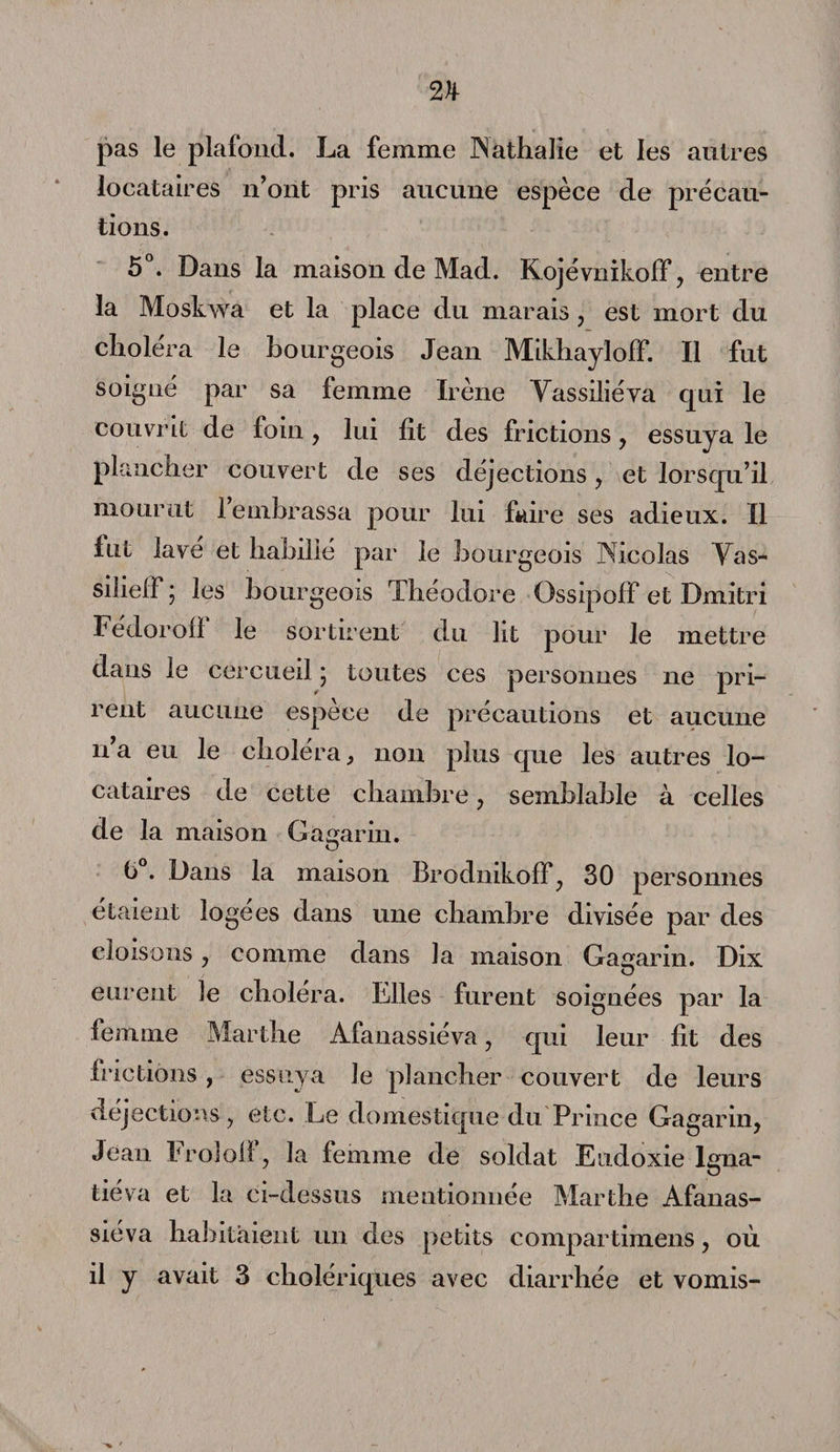 pas le plafond. La femme Nathalie et les autres locataires n’ont pris aucune espèce de précau¬ tions. 5°. Dans la maison de Mad. Kojévnikoff, entre la Moskwa et la place du marais , est mort du choléra le bourgeois Jean MikhaylofF. Il fut soigné par sa femme Irène Yassiliéva qui le couvrit de foin, lui lit des frictions, essuya le plancher couvert de ses déjections , et lorsqu’il mourut l’embrassa pour lui faire ses adieux. Il fut lavé et habillé par le bourgeois Nicolas Yas- silielf ; les bourgeois Théodore OssipofF et Dmitri FédorofF le sortirent du lit pour le mettre dans le cercueil ; toutes ces personnes ne pri¬ rent aucune espèce de précautions et aucune n’a eu le choléra, non plus que les autres lo¬ cataires de cette chambre , semblable à celles de la maison Gagarin. 6 . Dans la maison Brodnikoff, 30 personnes étaient logées dans une chambre divisée par des cloisons, comme dans la maison Gagarin. Dix eurent le choléra. Elles furent soignées par la femme Marthe Afanassiéva, qui leur fît des frictions, essuya le plancher couvert de leurs déjections, etc. Le domestique du Prince Gagarin, Jean Froloif, la femme de soldat Eudoxie lgna- tiéva et la ci-dessus mentionnée Marthe Afanas¬ siéva habitaient un des petits compartimens, où il y avait 3 cholériques avec diarrhée et vomis-