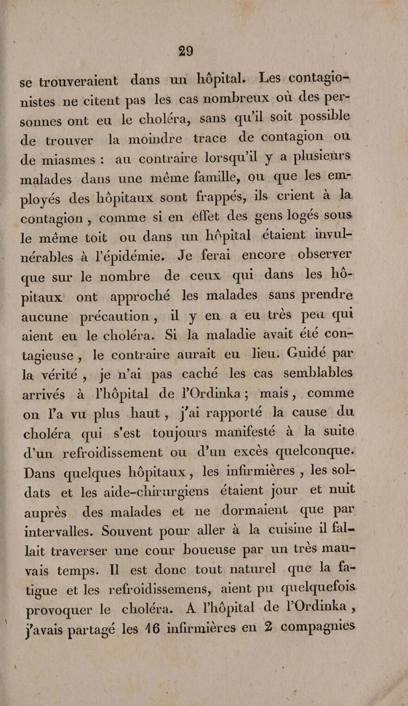 N se trouveraient dans un hôpital. Les contagio- nistes ne citent pas les cas nombreux ou des pei- sonnes ont eu le choiera, sans qu il soit possible de trouver la moindre trace de contagion ou de miasmes : au contraire lorsqu’il y a plusieurs malades dans une même famille, ou que les em¬ ployés des hôpitaux sont frappes, ils crient a la contagion , comme si en èffet des gens logés sous le même toit ou dans un hôpital étaient invul¬ nérables à Fepidemie. Je ferai encore observer que sur le nombre de ceux qui dans les hô¬ pitaux ont approché les malades sans prendre aucune précaution , il y en a eu très peu qui aient eu le choléra. Si la maladie avait été con¬ tagieuse , le contraire aurait eu lieu. Guidé par la vérité , je n’ai pas caché les cas semblables arrivés à l’hôpital de l’Ordinka ; mais, comme on l’a vu plus haut, j'ai rapporté la cause du choléra qui s’est toujours manifesté à la suite d’un refroidissement ou d’un excès quelconque. Dans quelques hôpitaux, les infirmières , les sol¬ dats et les aide-chirurgiens étaient jour et nuit auprès des malades et ne dormaient que par intervalles. Souvent pour aller à la cuisine il fal¬ lait traverser une cour boueuse par un très mau¬ vais temps. Il est donc tout naturel que la fa¬ tigue et les refroidissemens, aient pu quelquefois provoquer le choiera. A l’hôpital de 1 Ordinka , j’avais partagé les 46 infirmières en 2 compagnies