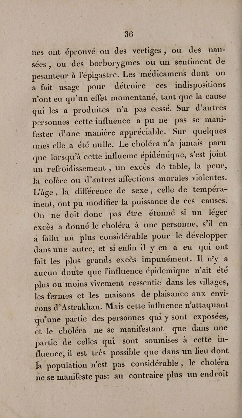 lies ont éprouvé ou des vertiges , ou des nau¬ sées , ou des borborygmes ou un sentiment de pesanteur à l’épigastre. Les médicamens dont on a fait usage pour détruire ces indispositions n’ont eu qu’un effet momentané, tant que la cause qui les a produites n a pas cesse. Sui d auti es personnes cette influence a pu ne pas se mani¬ fester d’une manière appréciable. Sur quelques unes elle a été nulle. Le choléra n'a jamais paru que lorsqu’à cette inüueme épidémique, s’est joint un refroidissement , un excès de table, la peur, la colère ou d’autres affections morales violentes. L’âge , la différence de sexe , celle de tempéra¬ ment, ont pu modifier la puissance de ces causes. On ne doit donc pas être étonné si un léger excès a donné le choléra à une personne, s’il en a fallu un plus considérable pour le développer dans une autre, et si enfin il y en a eu qui ont fait les plus grands excès impunément. Il n’y a aucun doute que l’influence épidémique n’ait été plus ou moins vivement ressentie dans les villages, les fermes et les maisons de plaisance aux envi¬ rons d’Astrakhan. Mais cette influence n’attaquant quune partie des personnes qui y sont exposées, et le choléra ne se manifestant que dans une partie de celles qui sont soumises à cette in¬ fluence, il est très possible que dans un lieu dont la population n’est pas considérable , le choléra ne se manifeste pas: au contraire plus un endroit