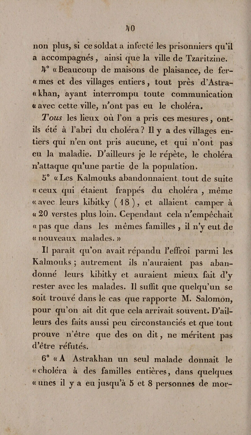 non pins, si ce soldat a infecté les prisonniers qu’il a accompagnés, ainsi que la ville de Tzaritzine. h° «Beaucoup de maisons de plaisance, de fer- « mes et des villages entiers, tout près d’Astra¬ khan, ayant interrompu toute communication « avec cette ville, n’ont pas eu le choléra. Tous les lieux où l’on a pris ces mesures, ont- ils été à l’abri du choléra ? Il y a des villages en¬ tiers qui n’en ont pris aucune, et qui n’ont pas eu la maladie. D’ailleurs je le répète, le choléra n’attaque qu’une partie de la population. 5° «Les Kalmouks abandonnaient tout de suite « ceux qui étaient frappés du choléra , même « avec leurs kihitky (18), et allaient camper à « 20 verstes plus loin. Cependant cela n’empêchait « pas que dans les mêmes familles , il n’y eut de « nouveaux malades. » Il paraît qu’on avait répandu l’effroi parmi les Kalmouks ; autrement ils n’auraient pas aban¬ donné leurs kibitky et auraient mieux fait d’y rester avec les malades. Il suffit que quelqu’un se soit trouvé dans le cas que rapporte M. Salomon, pour qu’on ait dit que cela arrivait souvent. D’ail¬ leurs des faits aussi peu circonstanciés et que tout prouve n’être que des on dit, ne méritent pas d’être réfutés. 6° « A Astrakhan un seul malade donnait le «choléra à des familles entières, dans quelques