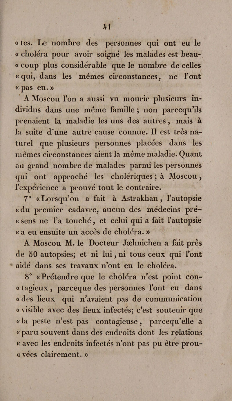JM « les. Le nombre des personnes qui ont eu le « choléra pour avoir soigné les malades est beau- « coup plus considérable que le nombre de celles «qui, dans les mêmes circonstances, ne l’ont « pas eu. » A Moscou l’on a aussi vu mourir plusieurs in¬ dividus dans une même famille ; non parcequ’ils prenaient la maladie les uns des autres, mais à la suite d'une autre cause connue. Il est très na¬ turel que plusieurs personnes placées dans les mêmes circonstances aient la même maladie. Quant au grand nombre de malades parmi les personnes qui ont approché les cholériques ; à Moscou, l’expérience a prouvé tout le contraire. 7° « Lorsqu’on a fait à Astrakhan, l’autopsie «du premier cadavre, aucun des médecins pré- « sens ne l’a touché, et celui qui a fait l’autopsie « a eu ensuite un accès de choléra. » A Moscou M. le Docteur Jæhnichen a fait près de 50 autopsies; et ni lui, ni tous ceux qui l’ont aidé dans ses travaux n’ont eu le choléra. 8° «Prétendre que le choléra n’est point con- « tagieux, parceque des personnes l’ont eu dans <( des lieux qui n’avaient pas de communication « visible avec des lieux infectés; c’est soutenir que « la peste n’est pas contagieuse, parcequ’elle a « paru souvent dans des endroits dont les relations « avec les endroits infectés n’ont pas pu être prou- « vées clairement. »