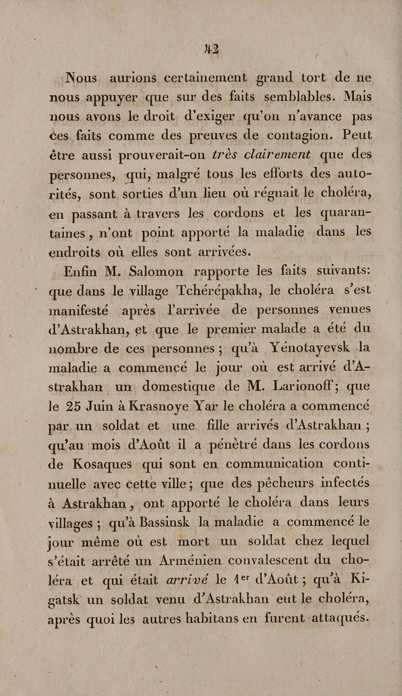 Nous aurions certainement grand tort de ne nous appuyer cpie sur des faits semblables. Mais nous ayons le droit d’exiger qu’on n’avance pas ces faits comme des preuves de contagion. Peut être aussi prouverait-on très clairement que des personnes, qui, malgré tous les efforts des auto¬ rités, sont sorties d’un lieu où régnait le choléra, en passant à travers les cordons et les quaran¬ taines , n’ont point apporté la maladie dans les endroits où elles sont arrivées. Enfin M. Salomon rapporte les faits suivants: * que dans le village Tcbérépakba, le choléra s’est manifesté après l’arrivée de personnes venues d’Astrakhan, et que le premier malade a été du nombre de ces personnes ; qu’à Y énotayevsk la maladie a commencé le jour où est arrivé d’A¬ strakhan un domestique de M. Larionoff; que le 25 Juin àKrasnoye Yar le choléra a commencé par un soldat et une fille arrivés d’Astrakhan ; qu’au mois d’Août il a pénétré dans les cordons de Kosaques qui sont en communication conti¬ nuelle avec cette ville ; que des pêcheurs infectés à Astrakhan, ont apporté le choléra dans leurs villages ; qu’à Bassinsk la maladie a commencé le jour même où est mort un soldat chez lequel s’était arrêté un Arménien convalescent du cho¬ léra et qui était arrivé le 4er d’Août; qu’à Ki- gatsk un soldat venu d’Astrakhan eut le choléra, après quoi les autres habitans en furent attaqués.