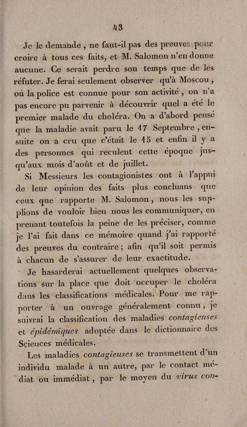 U3 Je le demande , ne faut-il pas des preuves pour croire à tous ces faits, et M. Salomon n’en donne aucune. Ce serait perdre son temps que de les réfuter. Je ferai seulement observer qu’à Moscou , où la police est connue pour son activité , on n’a pas encore pu parvenir à découvrir quel a été le premier malade du cliolera. On a d abord pensé que la maladie avait paru le 4 7 Septembre , en¬ suite on a cru que c’était le \ 5 et enfin il y a des personnes qui reculent cette époque jus¬ qu’aux mois d’août et de juillet. Si Messieurs les contagionistes ont a 1 appui de leur opinion des faits plus concluans que ceux que rapporte M. Salomon, nous les sup¬ plions de vouloir bien nous les communiquer, en prenant toutefois la peine de les préciser, connue je l’ai fait dans ce mémoire quand j'ai rapporté des preuves du contraire ; afin qu’il soit permis à chacun de s’assurer de leur exactitude. Je hasarderai actuellement quelques observa¬ tions sur la place que doit occuper le choléra dans les classifications médicales. Pour me rap¬ porter à un ouvrage generalement connu, je suivrai la classification des maladies contagieuses et épidémiques adoptée dans le dictionnaire des Sçiences médicales. Les maladies contagieuses se transmettent d un individu malade à un autre, par le contact mé¬ diat ou immédiat , par le moyen du virus con-