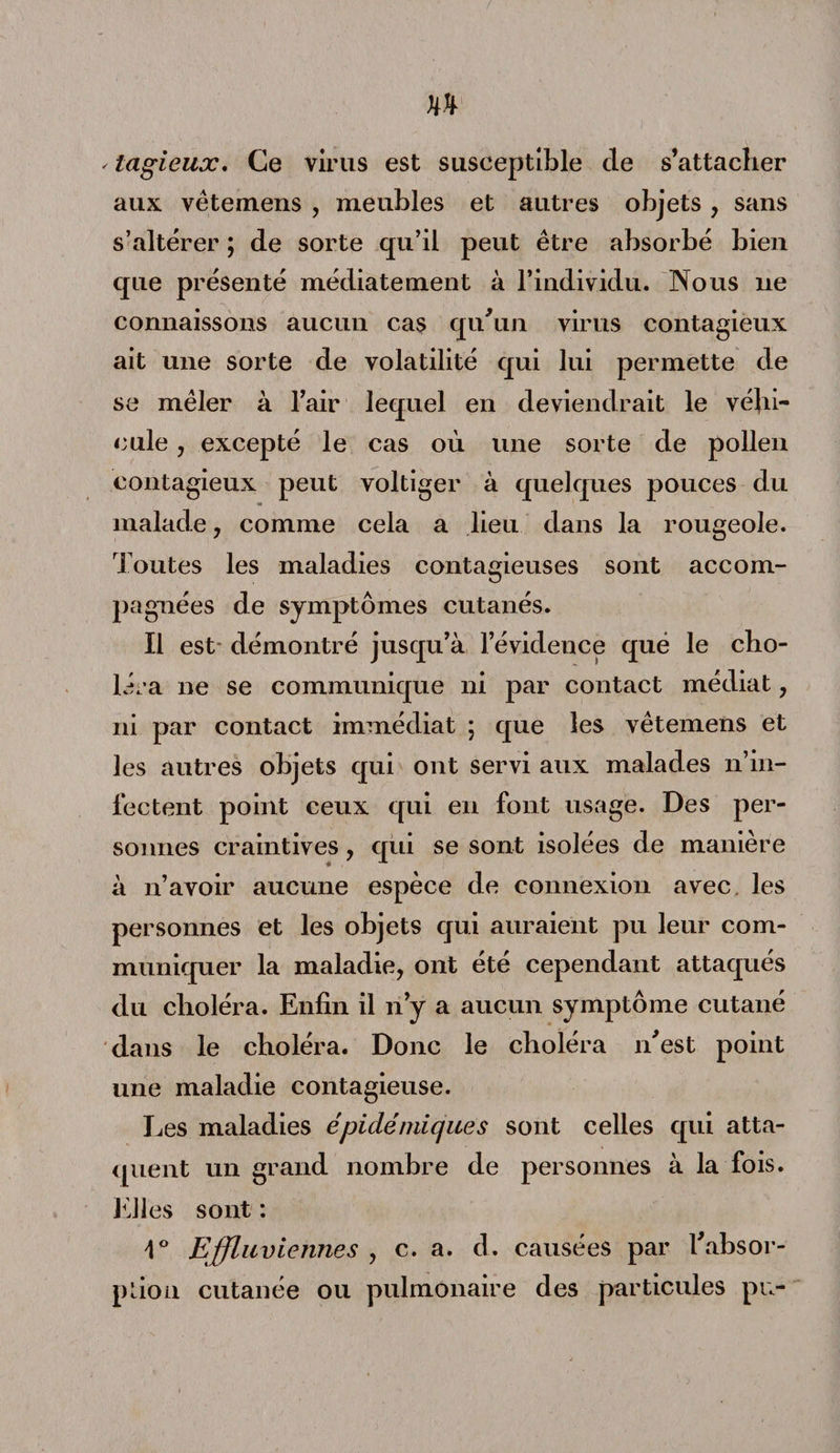 - lagieux. Ce virus est susceptible de s’attacher aux vêtemens , meubles et autres objets, sans s’altérer ; de sorte qu’il peut être absorbé bien que présenté médiatement à l’individu. Nous 11e connaissons aucun cas qu'un virus contagieux ait une sorte de volatilité qui lui permette de se mêler à l’air lequel en deviendrait le véhi¬ cule , excepté le cas où une sorte de pollen contagieux peut voltiger à quelques pouces du malade, comme cela a lieu dans la rougeole. Toutes les maladies contagieuses sont accom- jKignées de symptômes cutanés. Il est démontré jusqu’à l’évidence que le cho¬ léra ne se communique ni par contact médiat, ni par contact immédiat 5 que les vêtemens et les autres objets qui ont servi aux malades n’in¬ fectent point ceux qui en font usage. Des per¬ sonnes craintives, qui se sont isolées de manière à n’avoir aucune espèce de connexion avec les personnes et les objets qui auraient pu leur com¬ muniquer la maladie, ont été cependant attaqués du choléra. Enfin il n’y a aucun symptôme cutané dans le choléra. Donc le choléra n'est point une maladie contagieuse. Les maladies épidémiques sont celles qui atta¬ quent un grand nombre de personnes à la fois. Elles sont : 1° Effluviennes , c. a. d. causées par l'absor¬ ption cutanée ou pulmonaire des particules pu-