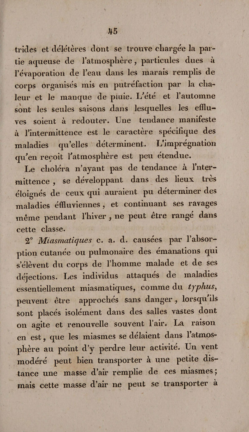 tricles et délétères dont se trouve chargée la par¬ tie aqueuse de l’atmosphère, particules dues à l’évaporation de l’eau dans les marais remplis de corps organisés mis en putréfaction par la cha¬ leur et le manque de pluie. L'été et l’automne sont les seules saisons dans lesquelles les efflu¬ ves soient à redouter. Une tendance manifeste à l’intermittence est le caractère spécifique des maladies qu’elles déterminent. L’imprégnation qu'en reçoit l'atmosphère est peu étendue. Le choléra n’ayant pas de tendance à Inter¬ mittence , se développant dans des lieux très éloignés de ceux qui auraient pu déterminer des maladies éffluviennes, et continuant ses ravages même pendant l’hiver , ne peut être rangé dans cette classe. 2° Miasmatiques c. a. d. causées par l’absor¬ ption cutanée ou pulmonaire des émanations qui s’élèvent du corps de l’homme malade et de ses déjections. Les individus attaques de maladies essentiellement miasmatiques, comme du typhus, peuvent être approchés sans danger , lorsqu'ils sont placés isolément dans des salles vastes dont on agite et renouvelle souvent l’air. La raison en est, que les miasmes se délaient dans l’atmos¬ phère au point d’y perdre leur activité. Un vent modéré peut bien transporter à une petite dis¬ tance une masse d’air remplie de ces miasmes ; mais cette masse d’air ne peut se transporter à