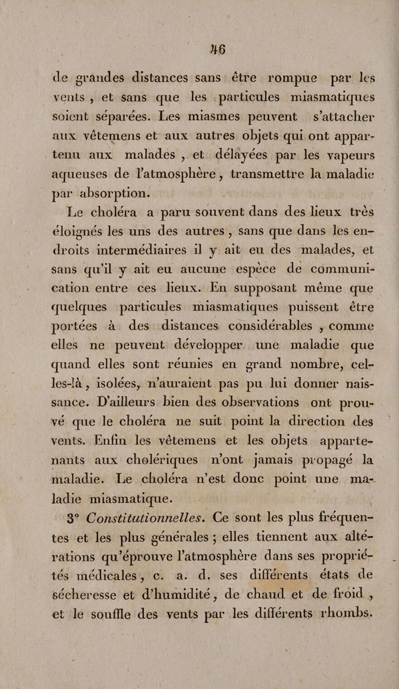 tle grandes distances sans être rompue par les vents , et sans que les particules miasmatiques soient séparées. lies miasmes peuvent s’attacher aux vêtemens et aux autres objets qui ont appar¬ tenu aux malades , et délayées par les vapeurs aqueuses de l’atmosphère , transmettre la maladie par absorption. Le choléra a paru souvent dans des lieux très éloignés les uns des autres , sans que dans les en¬ droits intermédiaires il y ait eu des malades, et sans qu’il y ait eu aucune espèce de communi¬ cation entre ces lieux. En supposant même que quelques particules miasmatiques puissent être portées à des distances considérables , comme elles ne peuvent développer une maladie que quand elles sont réunies en grand nombre, cel¬ les-là , isolées, n’auraient pas pu lui donner nais¬ sance. D’ailleurs bien des observations ont prou¬ vé que le choléra ne suit point la direction des vents. Enfin les vêtemens et les objets apparte¬ nants aux cholériques n’ont jamais propagé la maladie. Le choléra n’est donc point une ma¬ ladie miasmatique. 3° Constitutionnelles. Ce sont les plus fréquen¬ tes et les plus générales ; elles tiennent aux alté¬ rations qu’éprouve l’atmosphère dans ses proprié¬ tés médicales, c. a. d. ses différents états de sécheresse et d’humidité, de chaud et de froid , et le souffle des vents par les différents rhombs.