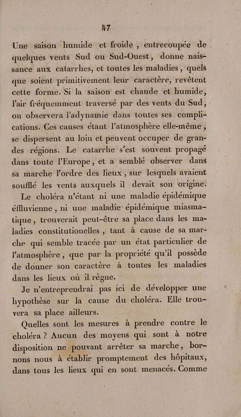 Une saison humide et froide , entrecoupée de quelques vents Sud ou Sud-Ouest, donne nais¬ sance aux catarrhes, et toutes les maladies, quels que soient primitivement leur caractère, revêtent cette forme. Si la saison est chaude et humide, l’air fréquemment traversé par des vents du Sud, on observera l’adynamie dans toutes ses compli¬ cations. Ces causes étant l’atmosphère elle-même , se dispersent au loin et peuvent occuper de gran¬ des régions. Le catarrhe s'est souvent propagé dans toute l’Europe, et a semblé observer dans sa marche l’ordre des lieux , sur lesquels avaient soufflé les vents auxquels il devait son origine. Le choléra n’étant ni une maladie épidémique éffluvienne , ni une maladie epidemique miasma¬ tique , trouverait peut-être sa place dans les ma¬ ladies constitutionelles , tant à cause de sa mar¬ che qui semble tracée par un état particulier de l’atmosphère , que par la propriété qu’il possède de donner son caractère a toutes les maladies dans les lieux où il règne. Je n’entreprendrai pas ici de développer une hypothèse sur la cause du choléra. Elle trou¬ vera sa place ailleurs. Quelles sont les mesures à prendre contre le choléra ? Aucun des moyens qui sont à notre disposition ne pouvant arrêter sa marche, bor¬ nons nous à établir promptement des hôpitaux, dans tous les lieux qui en sont menacés. Comme