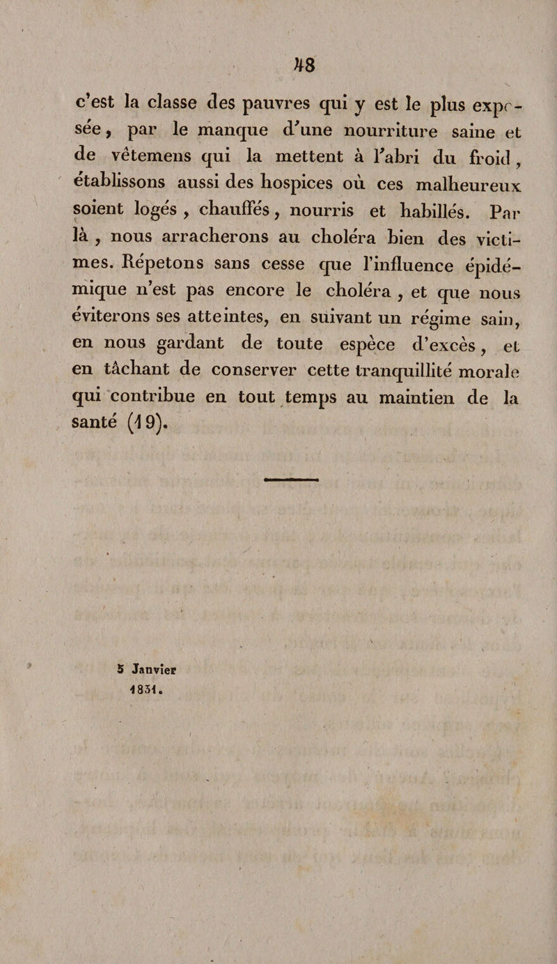 hs c’est la classe des pauvres qui y est le plus expo¬ sée , par le manque d’une nourriture saine et de vêtemens qui la mettent à l’abri du froid établissons aussi des hospices où ces malheureux soient logés , chauffés, nourris et habillés. Par là , nous arracherons au choléra bien des victi¬ mes. Répétons sans cesse que l’influence épidé¬ mique n’est pas encore le choléra , et que nous éviterons ses atteintes, en suivant un régime sain, en nous gardant de toute espèce d’excès, et en tâchant de conserver cette tranquillité morale qui contribue en tout temps au maintien de la santé (19), 5 Janvier 483*. /