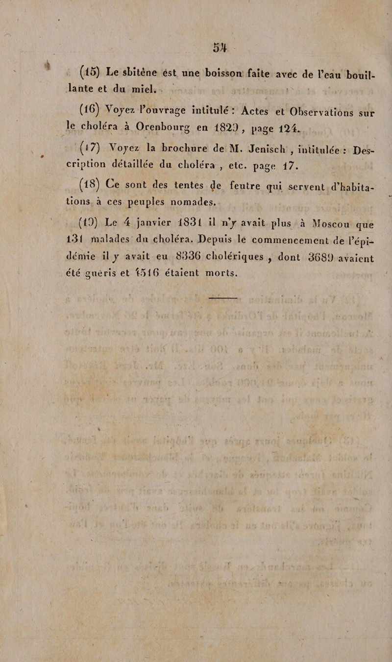5^ (15) Le sbitène est une boisson faite avec de l’eau bouil¬ lante et du miel. (16) Yo/ez l’ouvrage intitulé : Actes et Observations sur le choléra à Orenbourg en 1829 , page 124. (17) Yojez la brochure de M. Jenisch , intitulée: Des¬ cription détaillée du choléra , etc. page 17. (lS) Ce sont des tentes de feutre qui servent d’habita¬ tions à ces peuples nomades. (19) Le 4 janvier 1831 il n/ avait plus à Moscou que 131 malades du choléra. Depuis le commencement de l’épi¬ démie il / avait eu 8336 cholériques , dont 3689 avaient été guéris et Loi6 étaient morts.