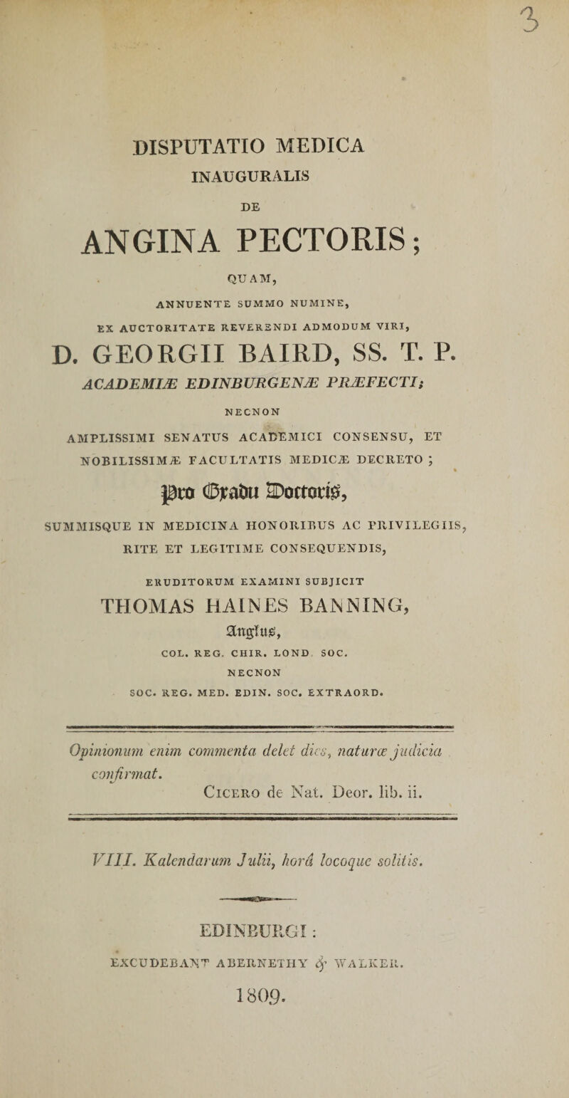 INAUGURALIS DE ANGINA PECTORIS; QUAM, ANNUENTE SUMMO NUMINE, EX AUCTORITATE REVERENDI ADMODUM VIRI, D. GEORGII BAIRD, SS. T. P. ACADEMIA EDINBURGENX PRMFECTIt NECNON AMPLISSIMI SENATUS ACADEMICI CONSENSU, ET NOBILISSIMAE FACULTATIS MEDICA: DECRETO ; % pm (!D)ratiu 2Doftori^, SUMMISQUE IN MEDICINA HONORIBUS AC PRIVILEGIIS, RITE ET LEGITIME CONSEQUENDIS, ERUDITORUM EXAMINI SUBJICIT THOMAS HAINES BANNING, angUiig, COL. REG. CHIR. LOND SOC, NECNON SOC. REG. MED. EDIN. SOC. EXTRAORD. Opinionum enim commenta delet dica, naturae judicia confirmat. Cicero de Nat. Deor. lib. ii. VIII. Kalendarum Julii, hora locoque solitis. EDINEURGI: excudebant ABERNETIIY WALKEil, 180.9.